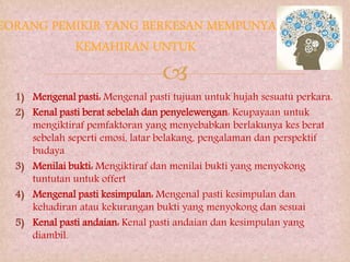 
1) Mengenal pasti: Mengenal pasti tujuan untuk hujah sesuatu perkara.
2) Kenal pasti berat sebelah dan penyelewengan: Keupayaan untuk
mengiktiraf pemfaktoran yang menyebabkan berlakunya kes berat
sebelah seperti emosi, latar belakang, pengalaman dan perspektif
budaya
3) Menilai bukti: Mengiktiraf dan menilai bukti yang menyokong
tuntutan untuk offert
4) Mengenal pasti kesimpulan: Mengenal pasti kesimpulan dan
kehadiran atau kekurangan bukti yang menyokong dan sesuai
5) Kenal pasti andaian: Kenal pasti andaian dan kesimpulan yang
diambil.
 