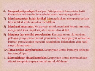 
6) Mengenalpasti pendapat: Kenal pasti fakta/pendapat dan rantaian bukti.
Kesimpulan, andaian dan berat sebelah adalah antara yang terlibat
7) Membangunkan hujah kritikal: Menggalakkan, mempertahankan
titik kritikal lebih luas dan mendalam.
8) Membuat keputusan: Keupayaan untuk membuat keputusan yang
mengambil kira implikasi jatuh sesuai dan akibat.
9) Menjana dan menilai penyelesaian: Keupayaan untuk menjana
pelbagai penyelesaian untuk penilaian dan mempunyai kebolehan
barisan penyelesaian mencari kekukuhan, kelemahan, dan hasil
yang dilaksanakan.
10) Tanya soalan yang berkaitan: Keupayaan untuk bertanya pelbagai
isu yang diliputi.
11) Memudahkan situasi kompleks: Keupayaan untuk memudahkan
situasi kompleks supaya mudah untuk difahami.
 