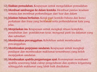 
12) Elakkan pemudahan: Keupayaan untuk mengelakkan pemudahan
13) Membuat sambungan ke dalam konteks: Membuat pautan keadaan
semasa dan membuat perbandingan dari luar dan dalam
14) Jelaskan bahasa berkaitan: Kenal pasti konteks bahasa dan kunci
perkataan dan frasa yang berkaitan serta perbendaharan kata yang
jelas.
15) Menjelaskan isu: Keupayaan untuk mengkaji situasi kompleks,
penubuhan dan pemfaktoran teras, mengenal pasti isu dalaman yang
dan subsidiari.
16) Membezakan percanggahan: Kebolehan untuk membezakan
percanggahan.
17) Membezakan penjejasan sandaran: Keupayaan untuk mengkaji
pendapat dan membezakan maklumat tersembunyi yang boleh
menjejaskan sandaran.
18) Membezakan apabila pergantungan ayat: Kemampuan memahami
apabila seseorang tidak cukup pengetahuan dan ayatnya tergantung
sehinggalah maklumat yang lebih baik disediakan.
 