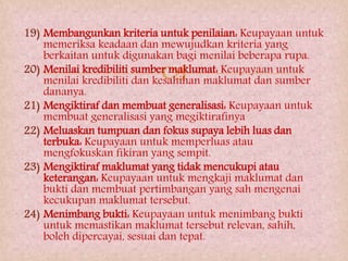 
19) Membangunkan kriteria untuk penilaian: Keupayaan untuk
memeriksa keadaan dan mewujudkan kriteria yang
berkaitan untuk digunakan bagi menilai beberapa rupa.
20) Menilai kredibiliti sumber maklumat: Keupayaan untuk
menilai kredibiliti dan kesahihan maklumat dan sumber
dananya.
21) Mengiktiraf dan membuat generalisasi: Keupayaan untuk
membuat generalisasi yang megiktirafinya
22) Meluaskan tumpuan dan fokus supaya lebih luas dan
terbuka: Keupayaan untuk memperluas atau
mengfokuskan fikiran yang sempit.
23) Mengiktiraf maklumat yang tidak mencukupi atau
keterangan: Keupayaan untuk mengkaji maklumat dan
bukti dan membuat pertimbangan yang sah mengenai
kecukupan maklumat tersebut.
24) Menimbang bukti: Keupayaan untuk menimbang bukti
untuk memastikan maklumat tersebut relevan, sahih,
boleh dipercayai, sesuai dan tepat.
 