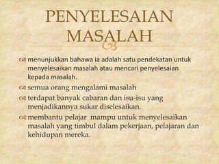 
PENYELESAIAN
MASALAH
 menunjukkan bahawa ia adalah satu pendekatan untuk
menyelesaikan masalah atau mencari penyelesaian
kepada masalah.
 semua orang mengalami masalah
 terdapat banyak cabaran dan isu-isu yang
menjadikannya sukar diselesaikan.
 membantu pelajar mampu untuk menyelesaikan
masalah yang timbul dalam pekerjaan, pelajaran dan
kehidupan mereka.
 