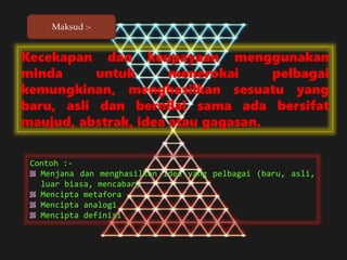 Kecekapan dan keupayaan menggunakan
minda untuk menerokai pelbagai
kemungkinan, menghasilkan sesuatu yang
baru, asli dan bernilai sama ada bersifat
maujud, abstrak, idea atau gagasan.
Contoh :-
Menjana dan menghasilkan idea yang pelbagai (baru, asli,
luar biasa, mencabar)
Mencipta metafora
Mencipta analogi
Mencipta definisi
Maksud :-
 