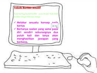 Teknik Berfikir Kreatif
Tiada had bagi kaedah berfikir secara kreatif. Anda boleh
mulakan dengan beberapa strategi :-
 Melakar sesuatu konsep pada
kertas
 Bertanya soalan yang sama pada
diri sendiri sekurangnya dua
puluh kali dan ianya akan
menghasilkan jawapan yang
berbeza.
 