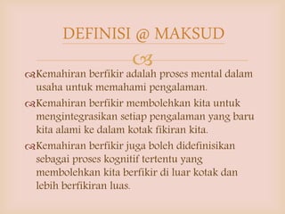 
Kemahiran berfikir adalah proses mental dalam
usaha untuk memahami pengalaman.
Kemahiran berfikir membolehkan kita untuk
mengintegrasikan setiap pengalaman yang baru
kita alami ke dalam kotak fikiran kita.
Kemahiran berfikir juga boleh didefinisikan
sebagai proses kognitif tertentu yang
membolehkan kita berfikir di luar kotak dan
lebih berfikiran luas.
DEFINISI @ MAKSUD
 