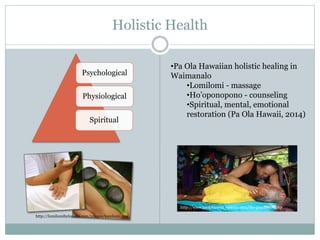 Holistic Health 
http://www.paolahawaii.yolasite.com/the-practioner.php 
http://lomilomibylopaka.com/images/lomilomi.png 
•Pa Ola Hawaiian holistic healing in 
Waimanalo 
•Lomilomi - massage 
•Ho’oponopono - counseling 
•Spiritual, mental, emotional 
restoration (Pa Ola Hawaii, 2014) 
Psychological 
Physiological 
Spiritual 
 