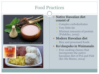 Food Practices 
 Native Hawaiian diet 
consist of 
 Complex carbohydrates 
 Very little fat 
 Minimal amounts of protein 
(Palakiko, 2005) 
 Modern Hawaiian diet 
 Rice and processed foods 
 Ko’olaupuko in Waimanalo 
 Free cooking classes that 
incorporate the native 
hawaiian diet of Poi and Fish 
(Ke Ola Mamo, 2014) 
http://archives.starbulletin.com/98/08/05/features/art.gif 
http://i.ytimg.com/vi/vnVvt8dYMyw/maxresdefault.jpg 
 