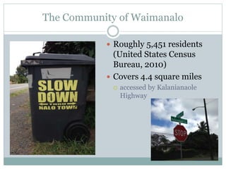 The Community of Waimanalo 
 Roughly 5,451 residents 
(United States Census 
Bureau, 2010) 
 Covers 4.4 square miles 
 accessed by Kalanianaole 
Highway 
 