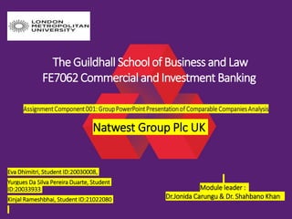 Eva Dhimitri, Student ID:20030008,
Yurgues Da Silva Pereira Duarte, Student
ID:20033933
Kinjal Rameshbhai, Student ID:21022080
The Guildhall Schoolof Business and Law
FE7062Commercial and Investment Banking
Natwest Group Plc UK
Module leader :
Dr.Jonida Carungu & Dr. Shahbano Khan
 
