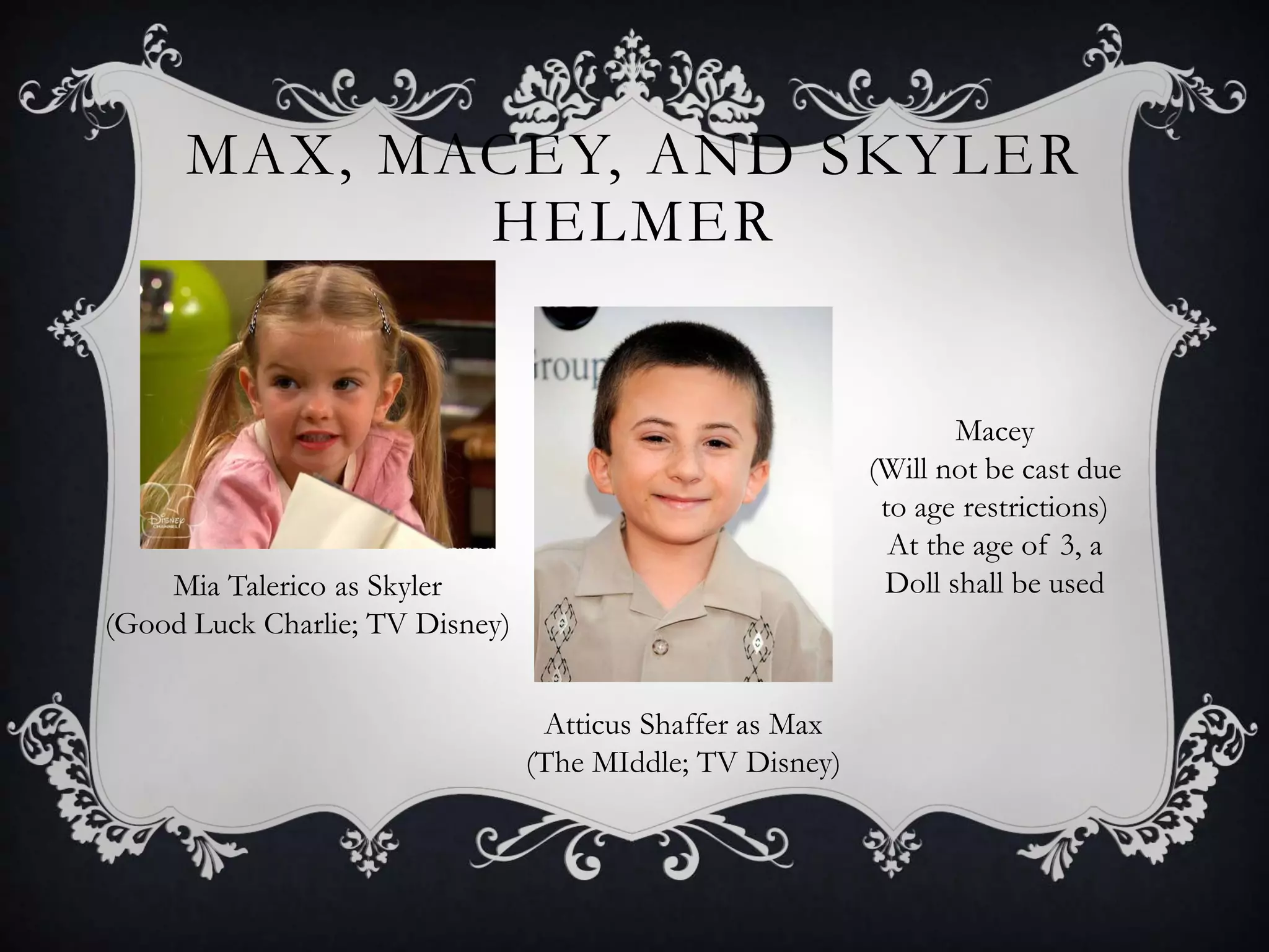 MAX, MACEY, AND SKYLER
HELMER
Mia Talerico as Skyler
(Good Luck Charlie; TV Disney)
Atticus Shaffer as Max
(The MIddle; TV Disney)
Macey
(Will not be cast due
to age restrictions)
At the age of 3, a
Doll shall be used
 