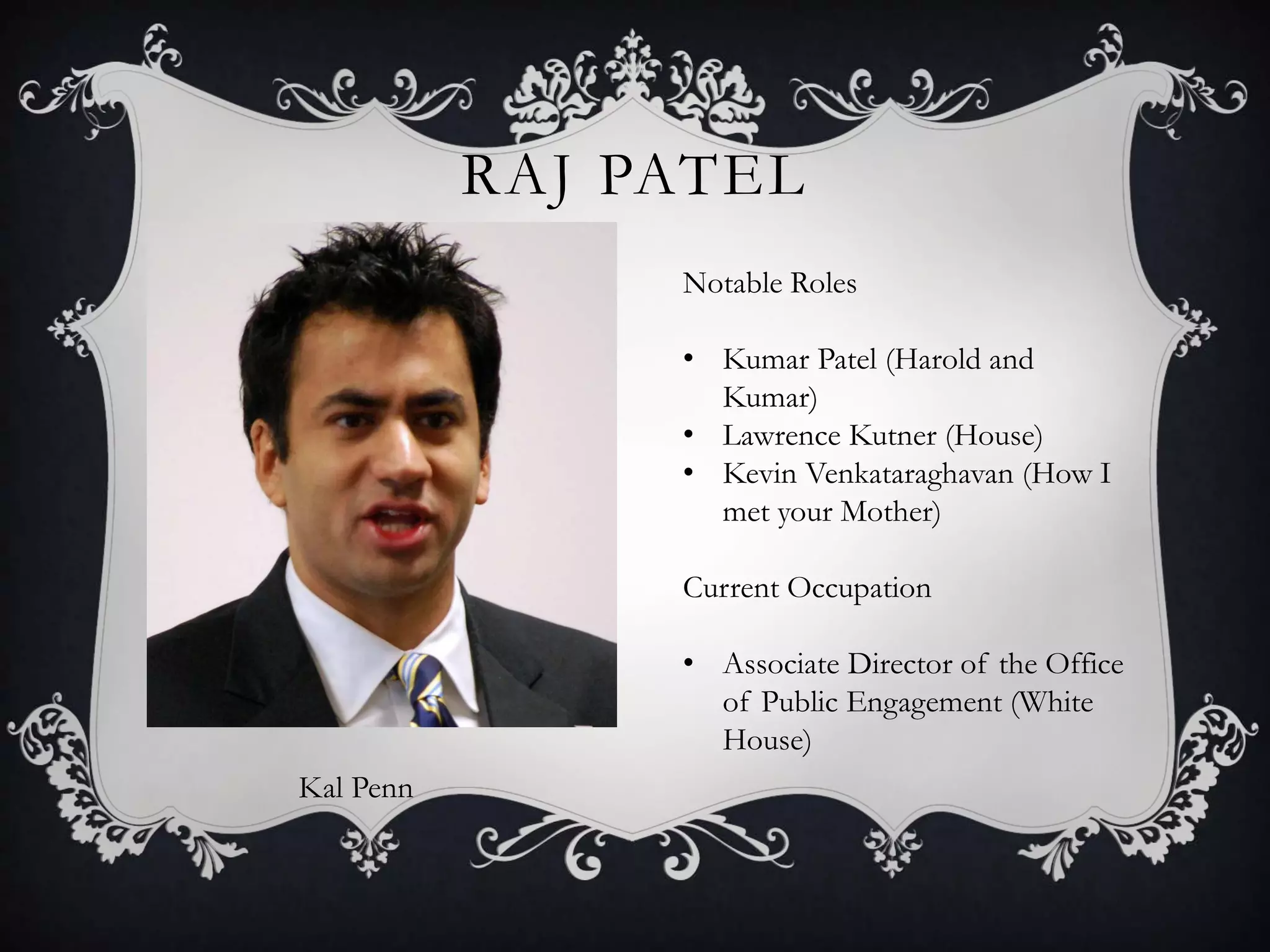RAJ PATEL
Kal Penn
Notable Roles
• Kumar Patel (Harold and
Kumar)
• Lawrence Kutner (House)
• Kevin Venkataraghavan (How I
met your Mother)
Current Occupation
• Associate Director of the Office
of Public Engagement (White
House)
 
