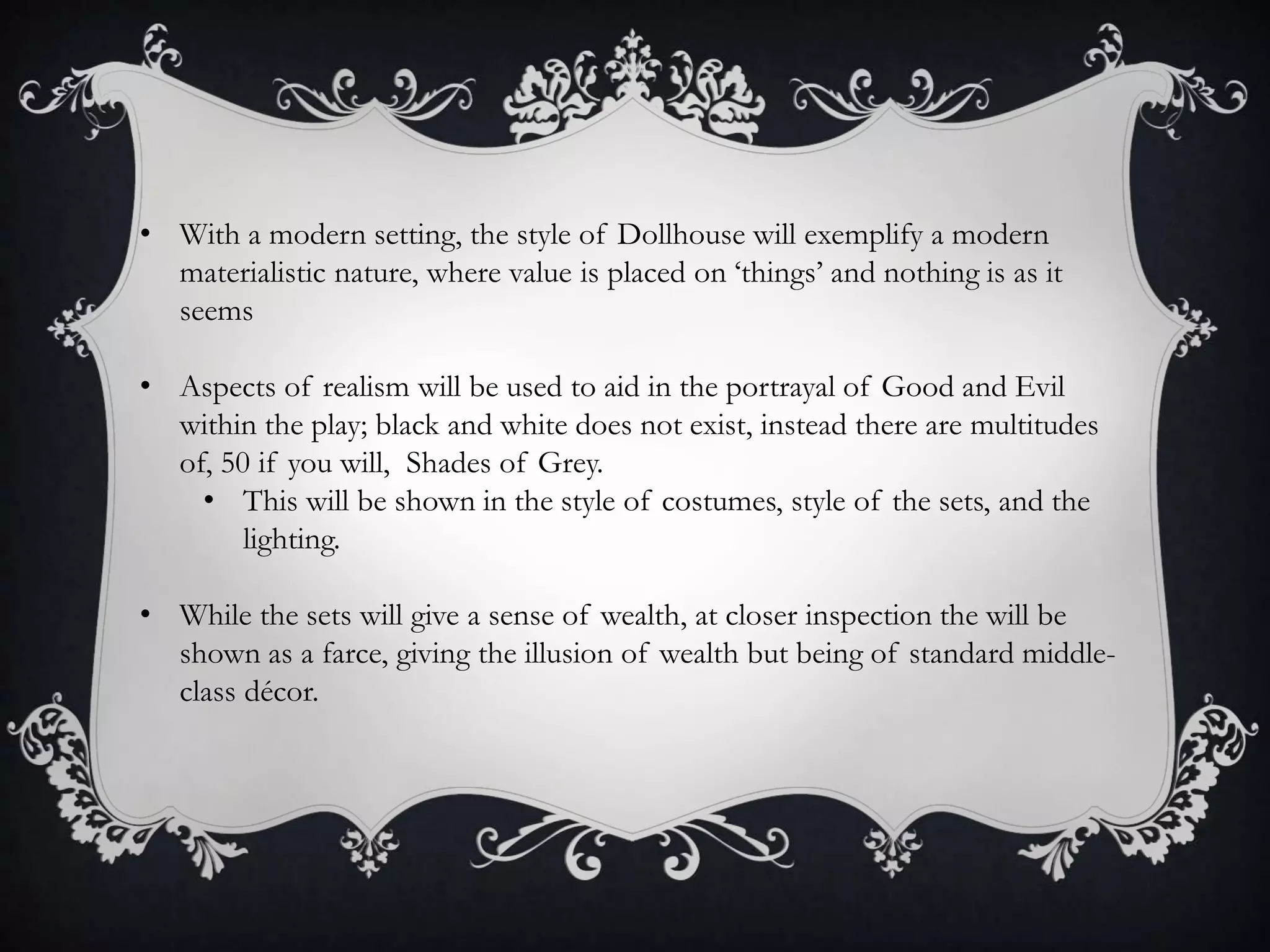 • With a modern setting, the style of Dollhouse will exemplify a modern
materialistic nature, where value is placed on ‘things’ and nothing is as it
seems
• Aspects of realism will be used to aid in the portrayal of Good and Evil
within the play; black and white does not exist, instead there are multitudes
of, 50 if you will, Shades of Grey.
• This will be shown in the style of costumes, style of the sets, and the
lighting.
• While the sets will give a sense of wealth, at closer inspection the will be
shown as a farce, giving the illusion of wealth but being of standard middle-
class décor.
 
