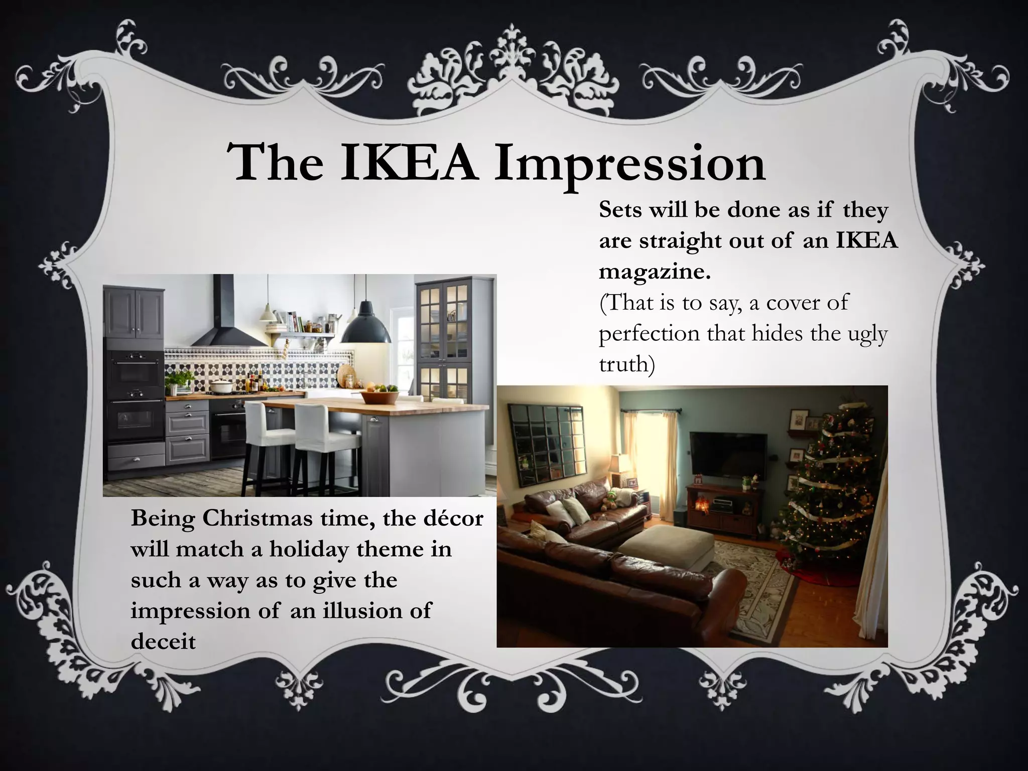 The IKEA Impression
Sets will be done as if they
are straight out of an IKEA
magazine.
(That is to say, a cover of
perfection that hides the ugly
truth)
Being Christmas time, the décor
will match a holiday theme in
such a way as to give the
impression of an illusion of
deceit
 