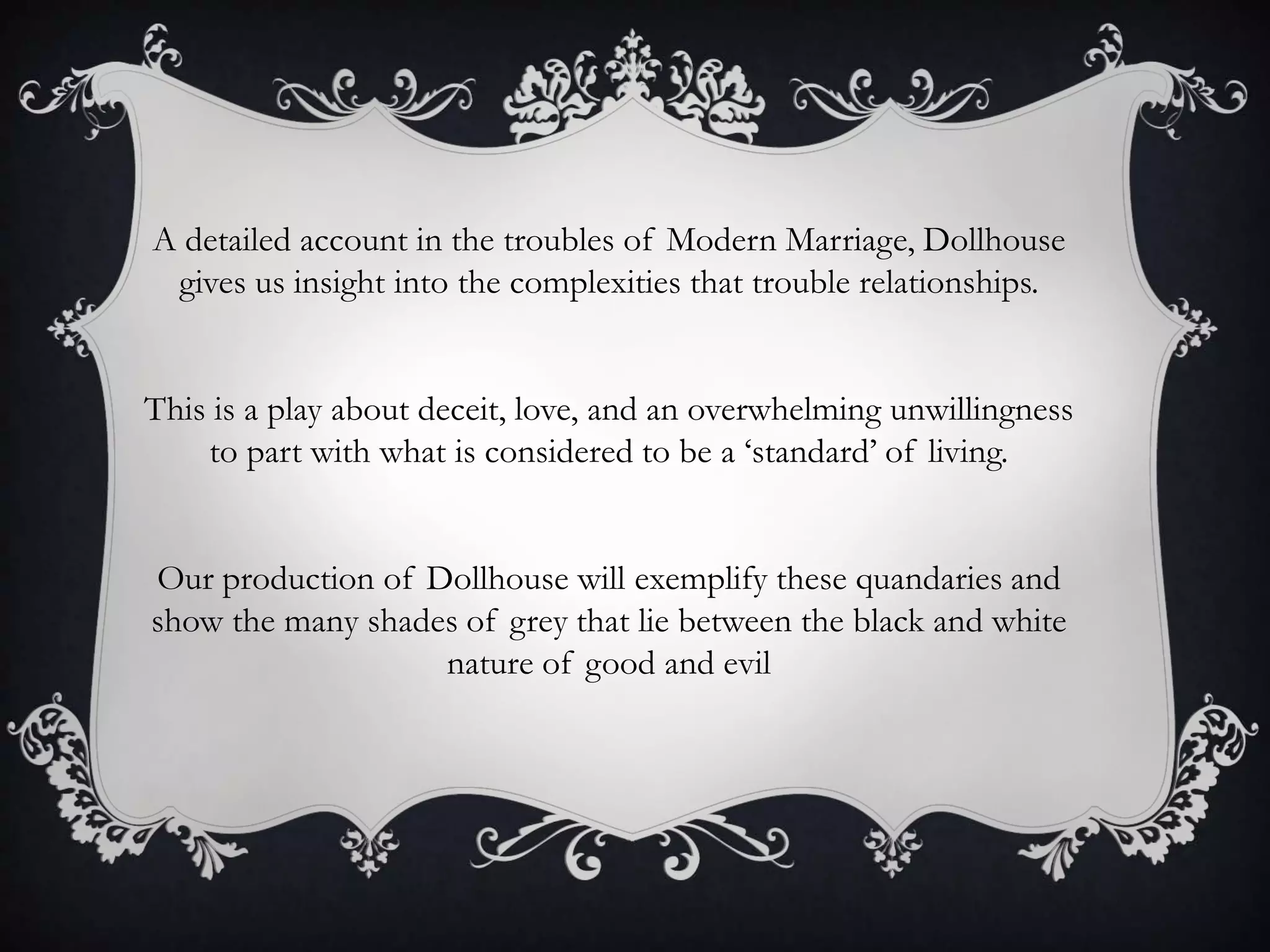 A detailed account in the troubles of Modern Marriage, Dollhouse
gives us insight into the complexities that trouble relationships.
This is a play about deceit, love, and an overwhelming unwillingness
to part with what is considered to be a ‘standard’ of living.
Our production of Dollhouse will exemplify these quandaries and
show the many shades of grey that lie between the black and white
nature of good and evil
 