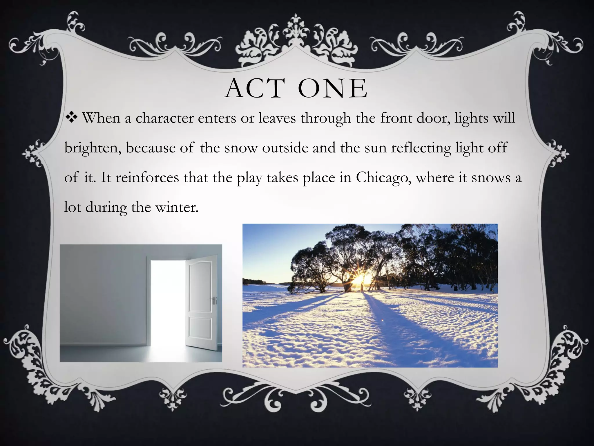 ACT ONE
 When a character enters or leaves through the front door, lights will
brighten, because of the snow outside and the sun reflecting light off
of it. It reinforces that the play takes place in Chicago, where it snows a
lot during the winter.
 