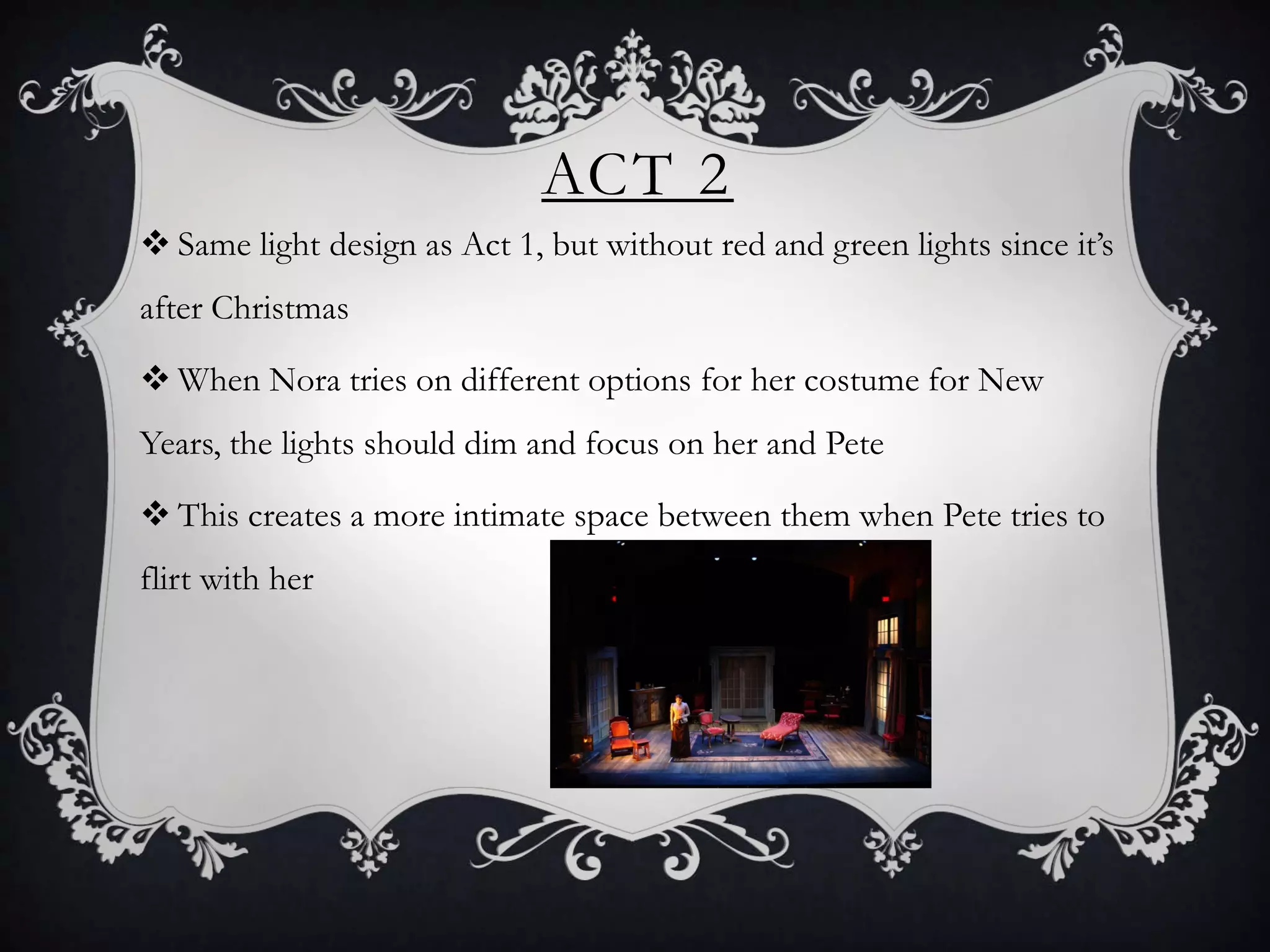 ACT 2
 Same light design as Act 1, but without red and green lights since it’s
after Christmas
 When Nora tries on different options for her costume for New
Years, the lights should dim and focus on her and Pete
 This creates a more intimate space between them when Pete tries to
flirt with her
 
