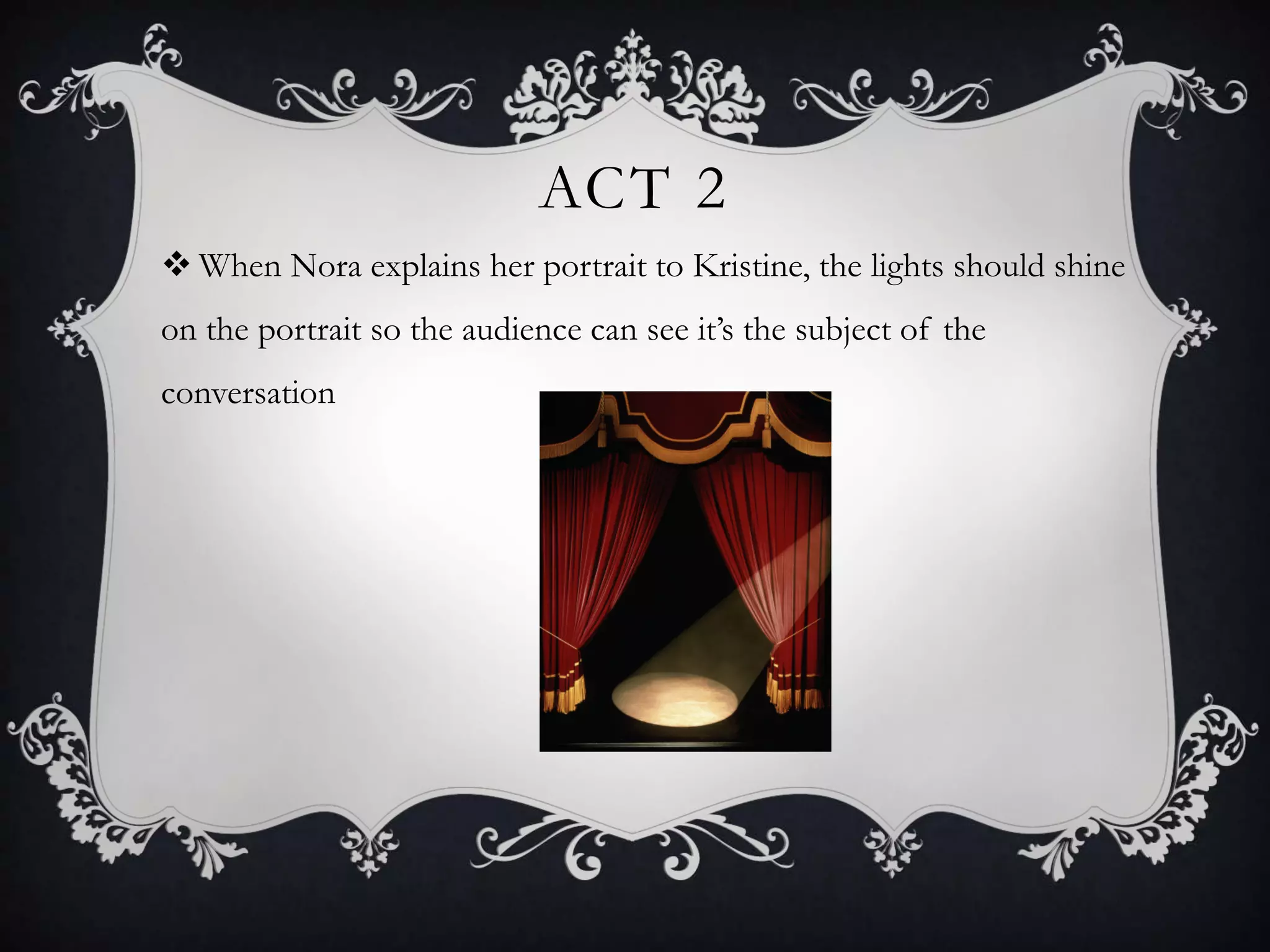 ACT 2
 When Nora explains her portrait to Kristine, the lights should shine
on the portrait so the audience can see it’s the subject of the
conversation
 