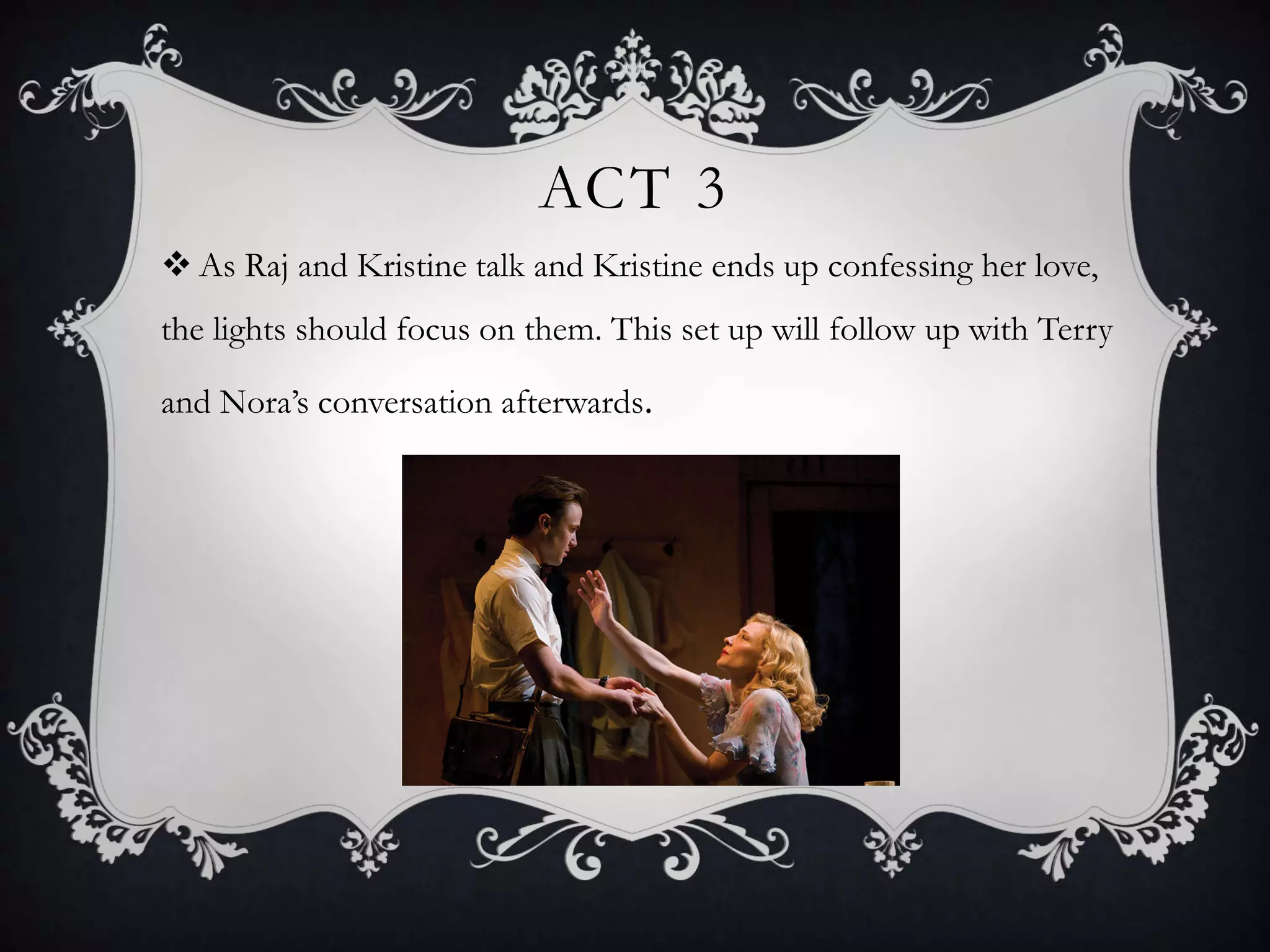 ACT 3
 As Raj and Kristine talk and Kristine ends up confessing her love,
the lights should focus on them. This set up will follow up with Terry
and Nora’s conversation afterwards.
 