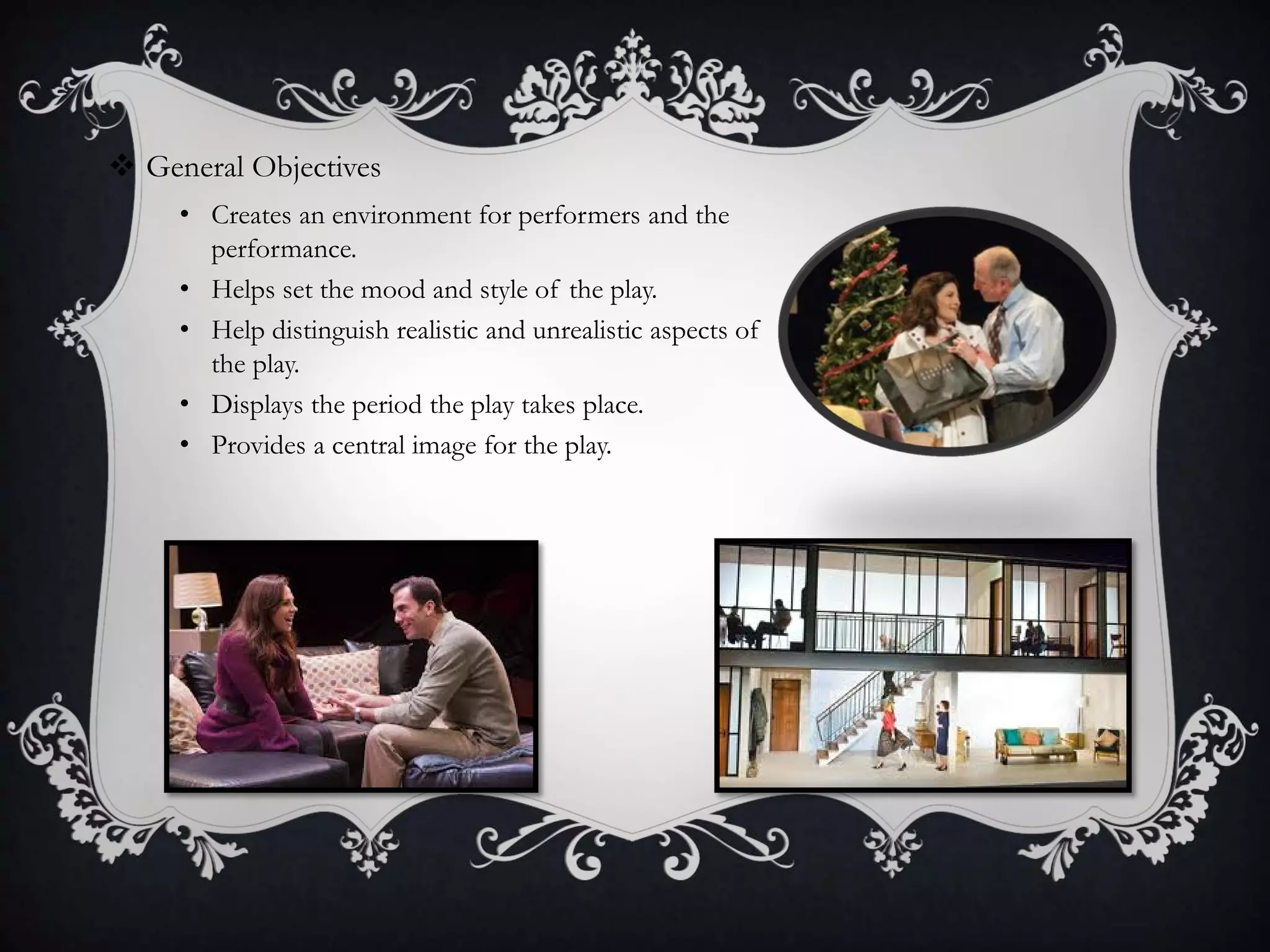  General Objectives
• Creates an environment for performers and the
performance.
• Helps set the mood and style of the play.
• Help distinguish realistic and unrealistic aspects of
the play.
• Displays the period the play takes place.
• Provides a central image for the play.
 