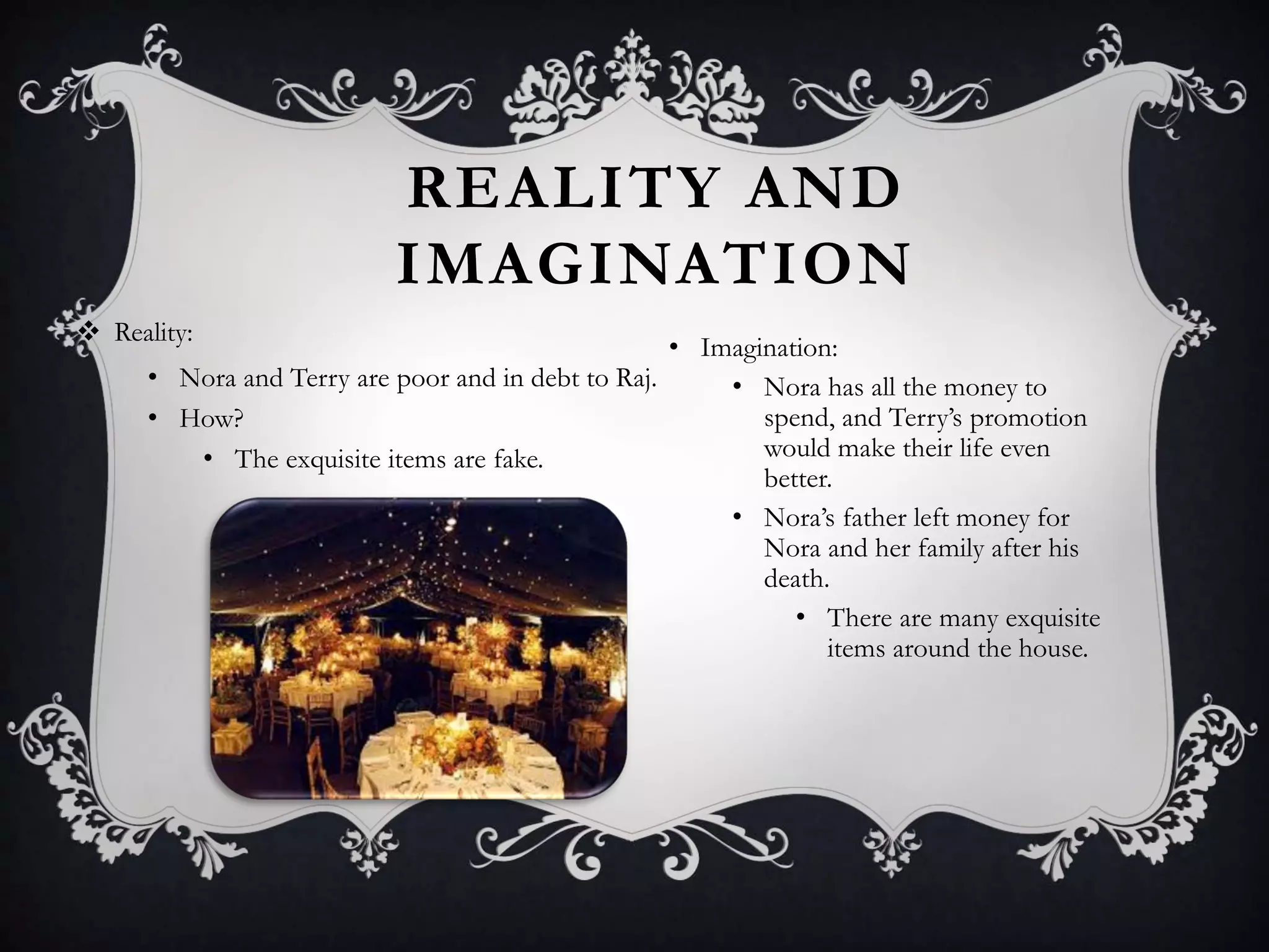 REALITY AND
IMAGINATION
 Reality:
• Nora and Terry are poor and in debt to Raj.
• How?
• The exquisite items are fake.
• Imagination:
• Nora has all the money to
spend, and Terry’s promotion
would make their life even
better.
• Nora’s father left money for
Nora and her family after his
death.
• There are many exquisite
items around the house.
 