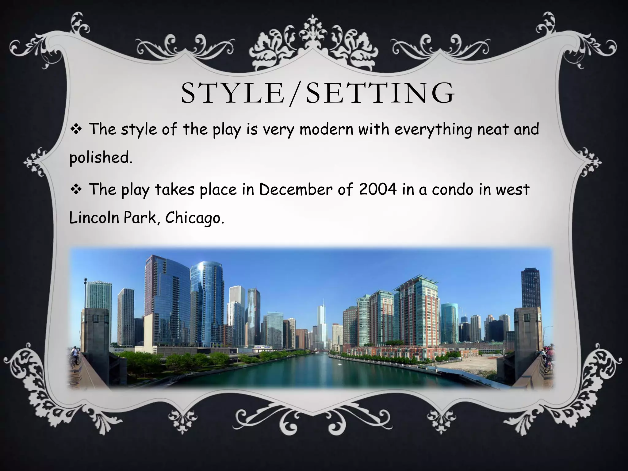STYLE/SETTING
 The style of the play is very modern with everything neat and
polished.
 The play takes place in December of 2004 in a condo in west
Lincoln Park, Chicago.
 