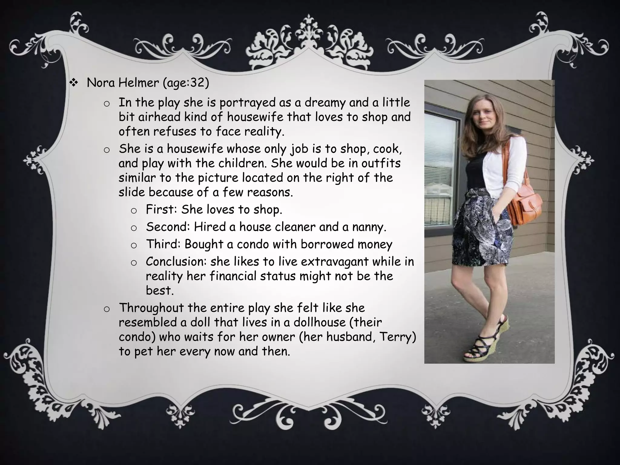  Nora Helmer (age:32)
o In the play she is portrayed as a dreamy and a little
bit airhead kind of housewife that loves to shop and
often refuses to face reality.
o She is a housewife whose only job is to shop, cook,
and play with the children. She would be in outfits
similar to the picture located on the right of the
slide because of a few reasons.
o First: She loves to shop.
o Second: Hired a house cleaner and a nanny.
o Third: Bought a condo with borrowed money
o Conclusion: she likes to live extravagant while in
reality her financial status might not be the
best.
o Throughout the entire play she felt like she
resembled a doll that lives in a dollhouse (their
condo) who waits for her owner (her husband, Terry)
to pet her every now and then.
 