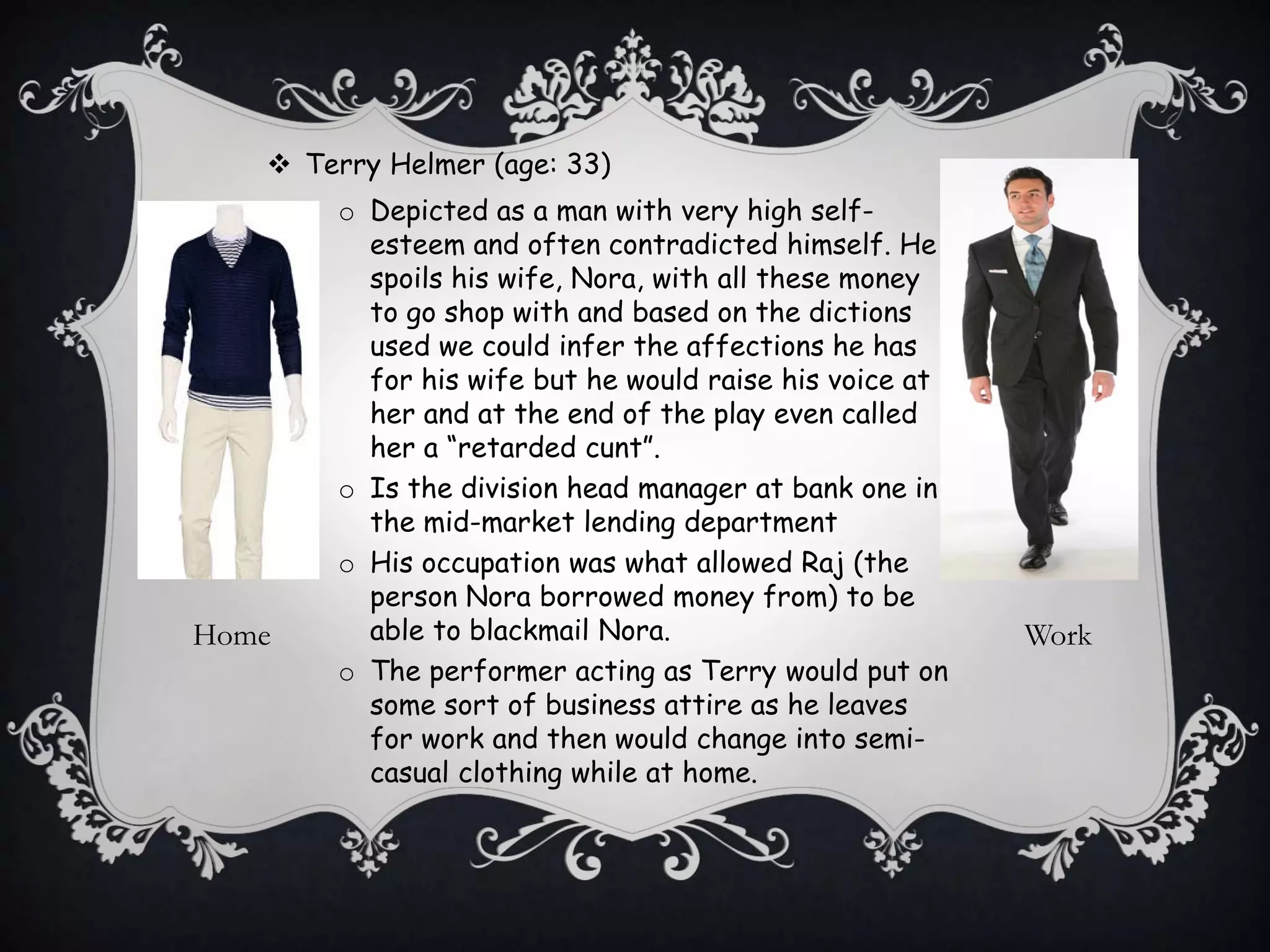  Terry Helmer (age: 33)
o Depicted as a man with very high self-
esteem and often contradicted himself. He
spoils his wife, Nora, with all these money
to go shop with and based on the dictions
used we could infer the affections he has
for his wife but he would raise his voice at
her and at the end of the play even called
her a “retarded cunt”.
o Is the division head manager at bank one in
the mid-market lending department
o His occupation was what allowed Raj (the
person Nora borrowed money from) to be
able to blackmail Nora.
o The performer acting as Terry would put on
some sort of business attire as he leaves
for work and then would change into semi-
casual clothing while at home.
Home Work
 