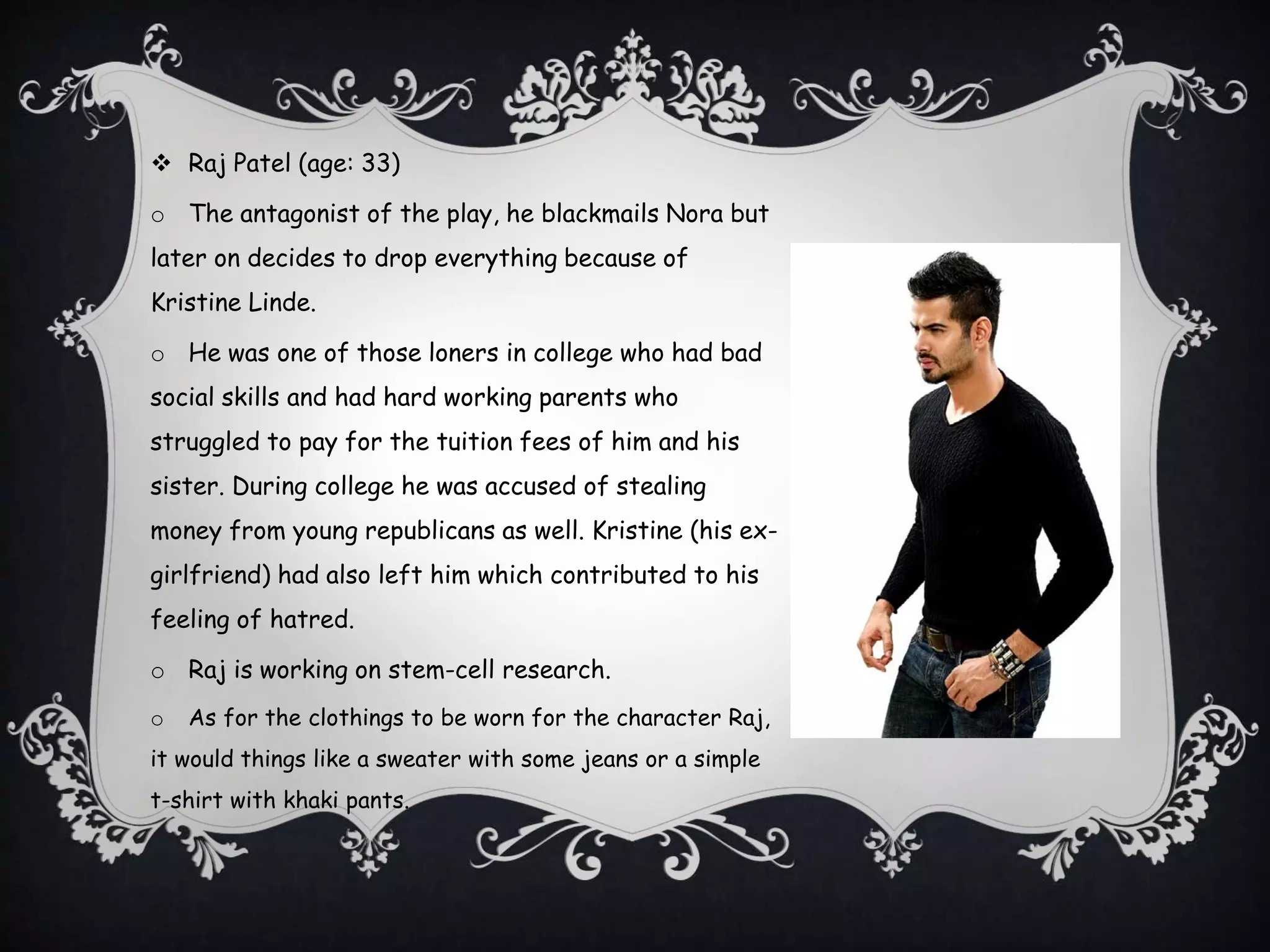  Raj Patel (age: 33)
o The antagonist of the play, he blackmails Nora but
later on decides to drop everything because of
Kristine Linde.
o He was one of those loners in college who had bad
social skills and had hard working parents who
struggled to pay for the tuition fees of him and his
sister. During college he was accused of stealing
money from young republicans as well. Kristine (his ex-
girlfriend) had also left him which contributed to his
feeling of hatred.
o Raj is working on stem-cell research.
o As for the clothings to be worn for the character Raj,
it would things like a sweater with some jeans or a simple
t-shirt with khaki pants.
 