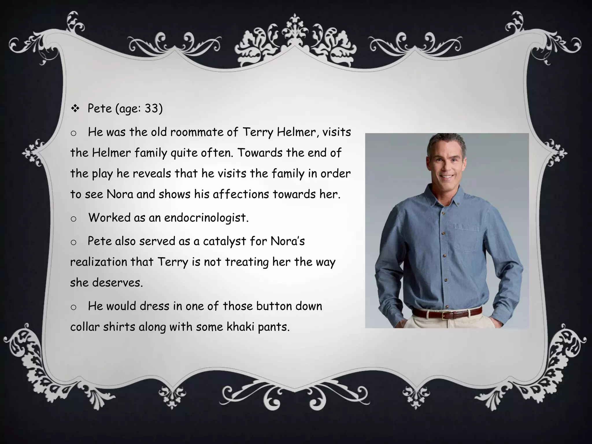  Pete (age: 33)
o He was the old roommate of Terry Helmer, visits
the Helmer family quite often. Towards the end of
the play he reveals that he visits the family in order
to see Nora and shows his affections towards her.
o Worked as an endocrinologist.
o Pete also served as a catalyst for Nora’s
realization that Terry is not treating her the way
she deserves.
o He would dress in one of those button down
collar shirts along with some khaki pants.
 