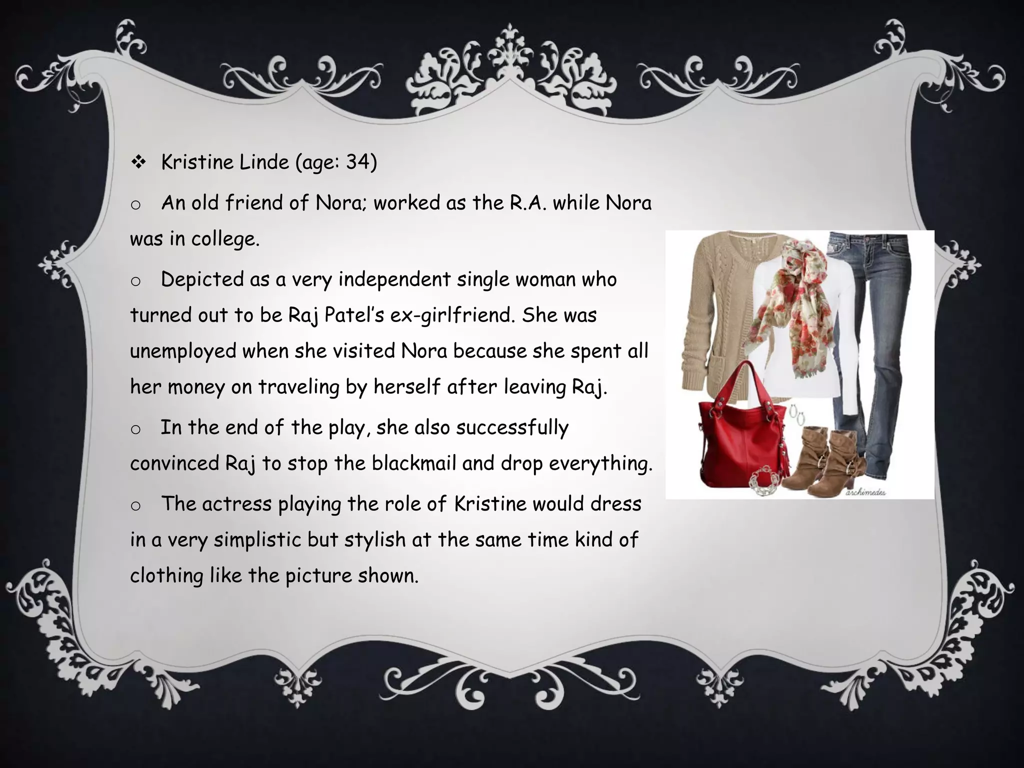  Kristine Linde (age: 34)
o An old friend of Nora; worked as the R.A. while Nora
was in college.
o Depicted as a very independent single woman who
turned out to be Raj Patel’s ex-girlfriend. She was
unemployed when she visited Nora because she spent all
her money on traveling by herself after leaving Raj.
o In the end of the play, she also successfully
convinced Raj to stop the blackmail and drop everything.
o The actress playing the role of Kristine would dress
in a very simplistic but stylish at the same time kind of
clothing like the picture shown.
 