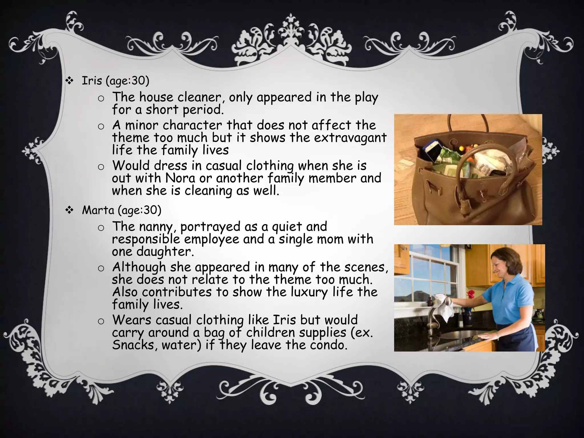  Iris (age:30)
o The house cleaner, only appeared in the play
for a short period.
o A minor character that does not affect the
theme too much but it shows the extravagant
life the family lives
o Would dress in casual clothing when she is
out with Nora or another family member and
when she is cleaning as well.
 Marta (age:30)
o The nanny, portrayed as a quiet and
responsible employee and a single mom with
one daughter.
o Although she appeared in many of the scenes,
she does not relate to the theme too much.
Also contributes to show the luxury life the
family lives.
o Wears casual clothing like Iris but would
carry around a bag of children supplies (ex.
Snacks, water) if they leave the condo.
 