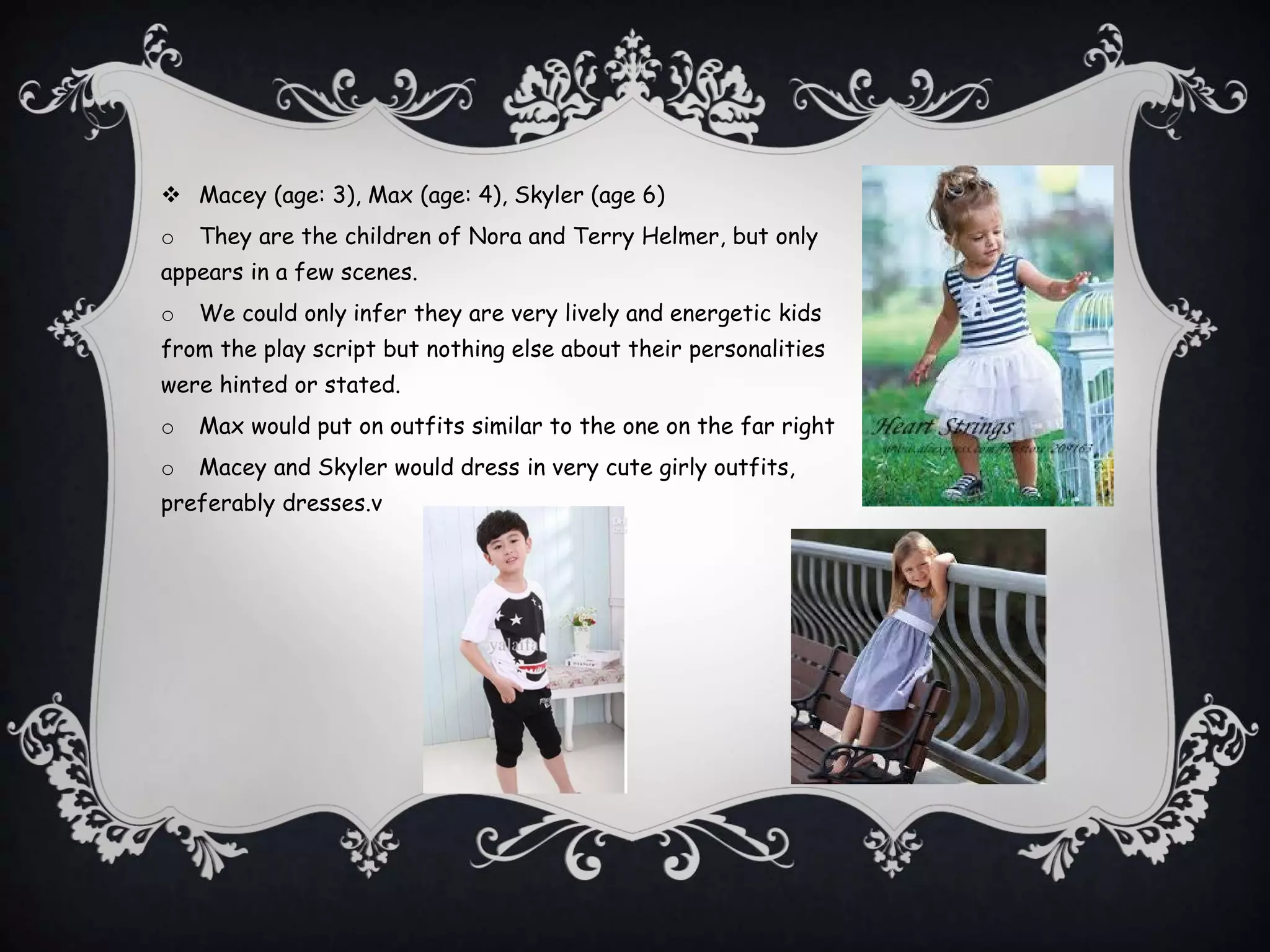  Macey (age: 3), Max (age: 4), Skyler (age 6)
o They are the children of Nora and Terry Helmer, but only
appears in a few scenes.
o We could only infer they are very lively and energetic kids
from the play script but nothing else about their personalities
were hinted or stated.
o Max would put on outfits similar to the one on the far right
o Macey and Skyler would dress in very cute girly outfits,
preferably dresses.v
 