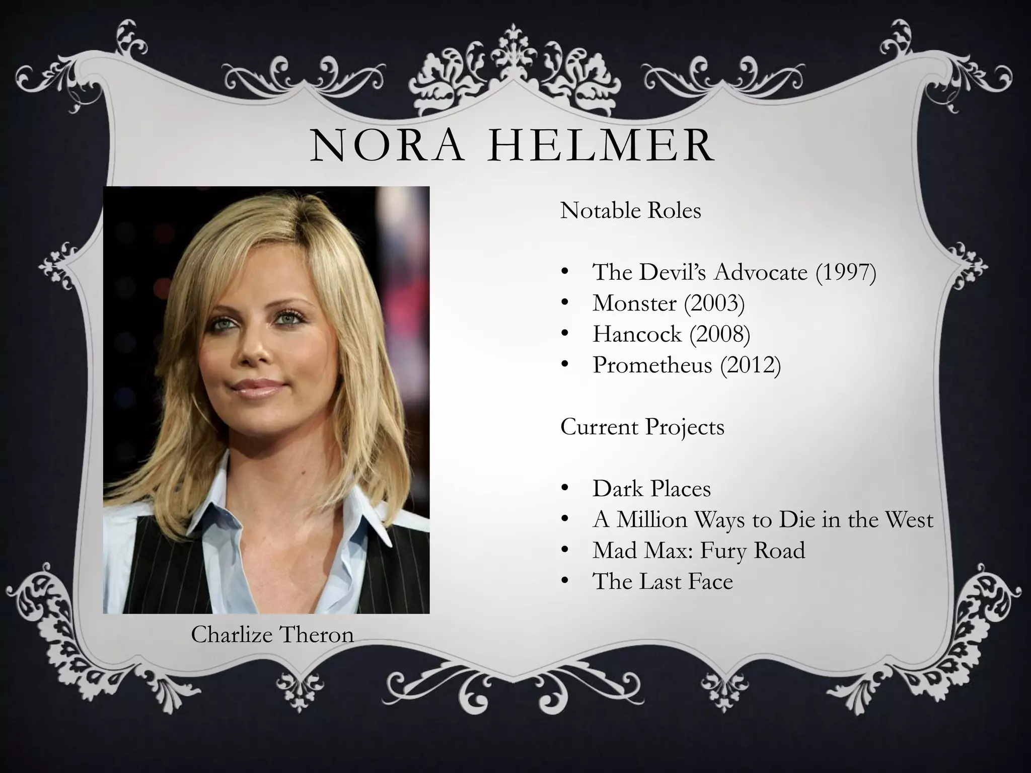 NORA HELMER
Charlize Theron
Notable Roles
• The Devil’s Advocate (1997)
• Monster (2003)
• Hancock (2008)
• Prometheus (2012)
Current Projects
• Dark Places
• A Million Ways to Die in the West
• Mad Max: Fury Road
• The Last Face
 