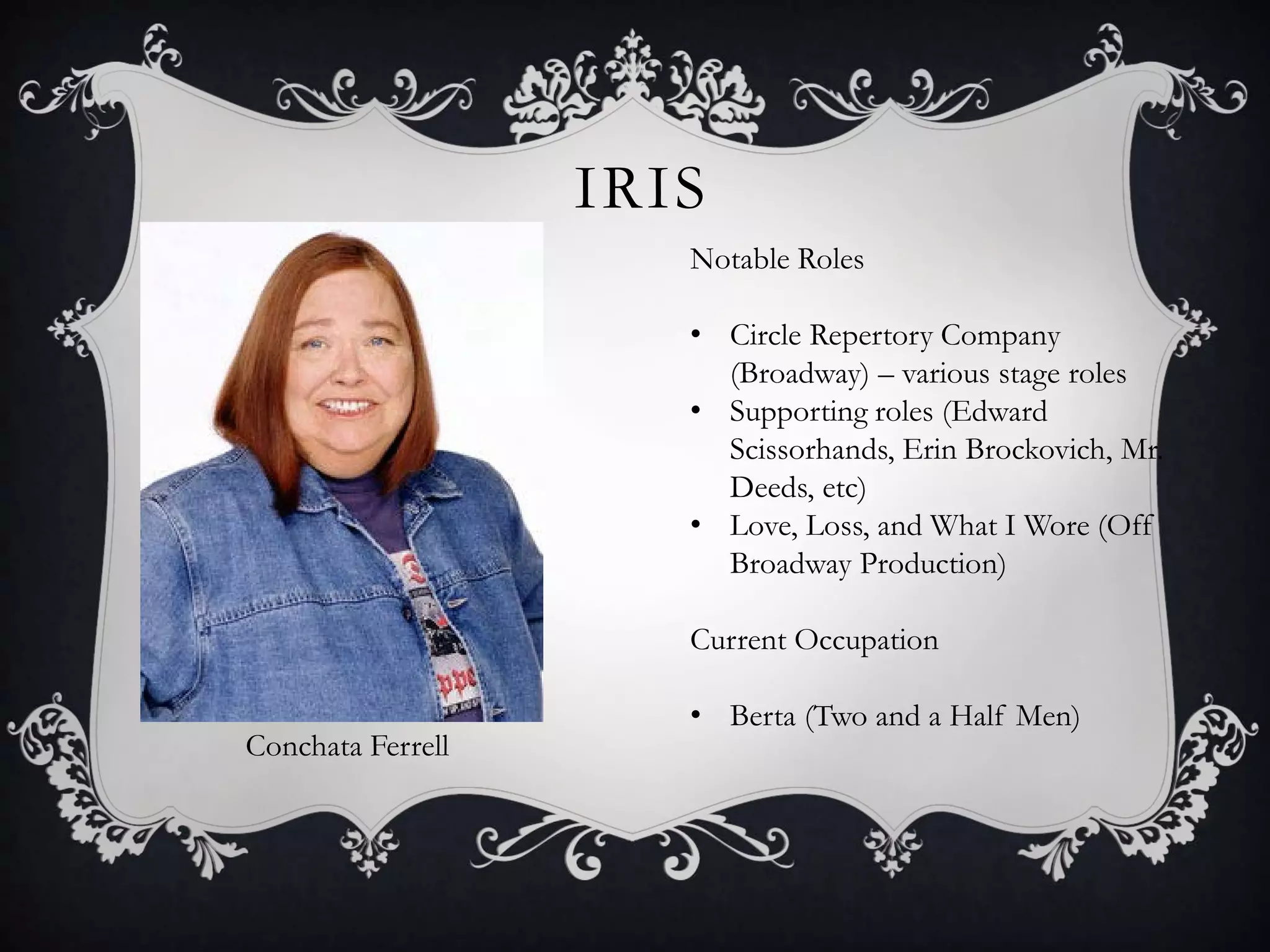 IRIS
Conchata Ferrell
Notable Roles
• Circle Repertory Company
(Broadway) – various stage roles
• Supporting roles (Edward
Scissorhands, Erin Brockovich, Mr.
Deeds, etc)
• Love, Loss, and What I Wore (Off
Broadway Production)
Current Occupation
• Berta (Two and a Half Men)
 