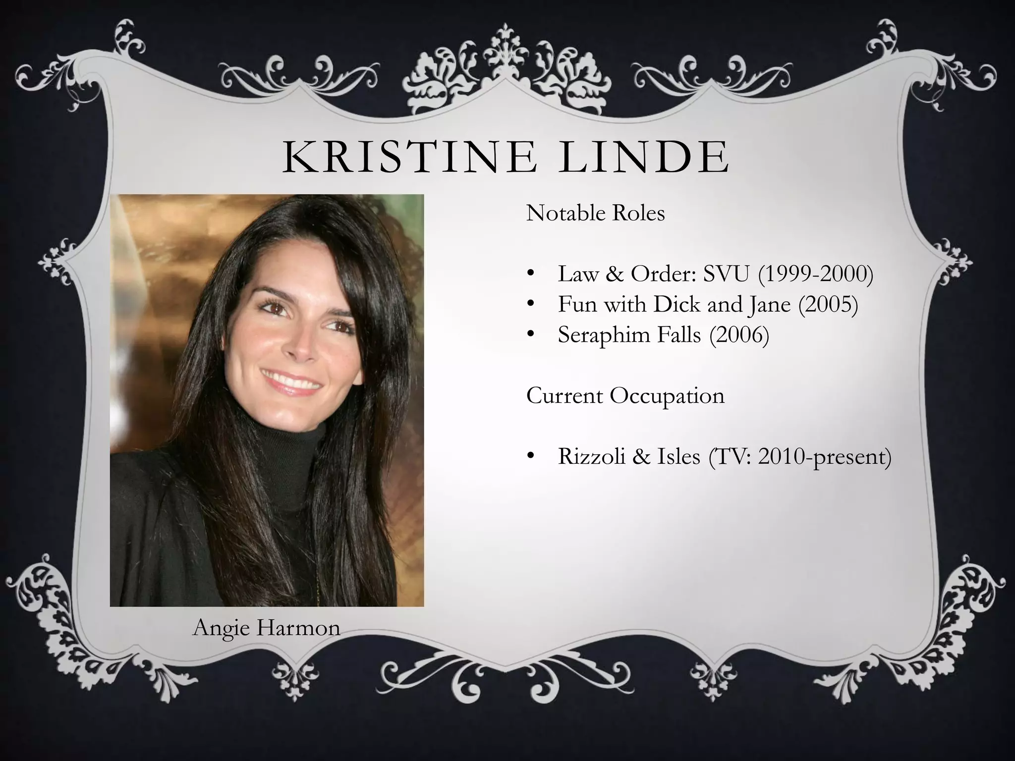 KRISTINE LINDE
Angie Harmon
Notable Roles
• Law & Order: SVU (1999-2000)
• Fun with Dick and Jane (2005)
• Seraphim Falls (2006)
Current Occupation
• Rizzoli & Isles (TV: 2010-present)
 