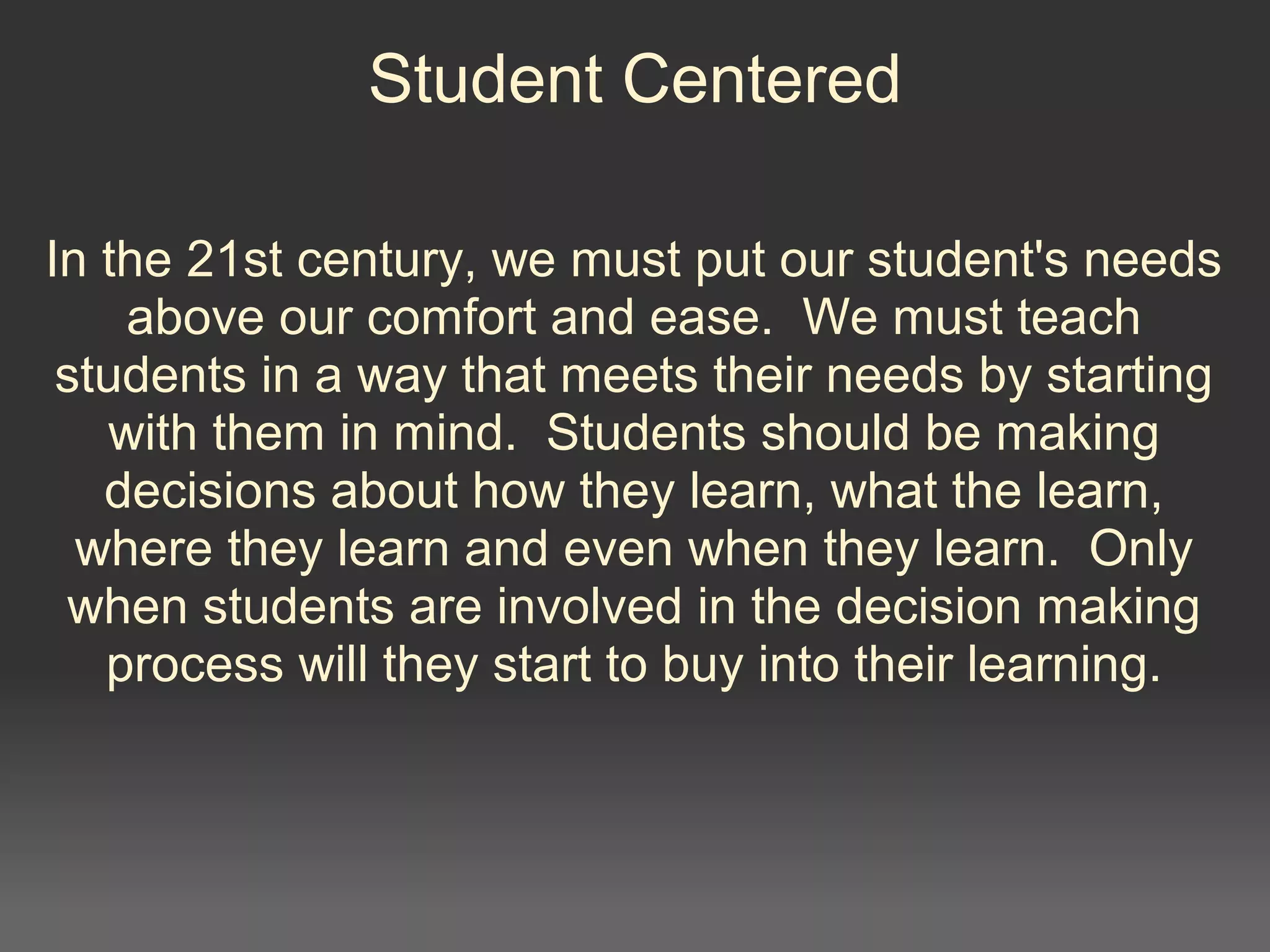 Student Centered
In the 21st century, we must put our student's needs 
above our comfort and ease.  We must teach 
students in a way that meets their needs by starting 
with them in mind.  Students should be making 
decisions about how they learn, what the learn, 
where they learn and even when they learn.  Only 
when students are involved in the decision making 
process will they start to buy into their learning.
 