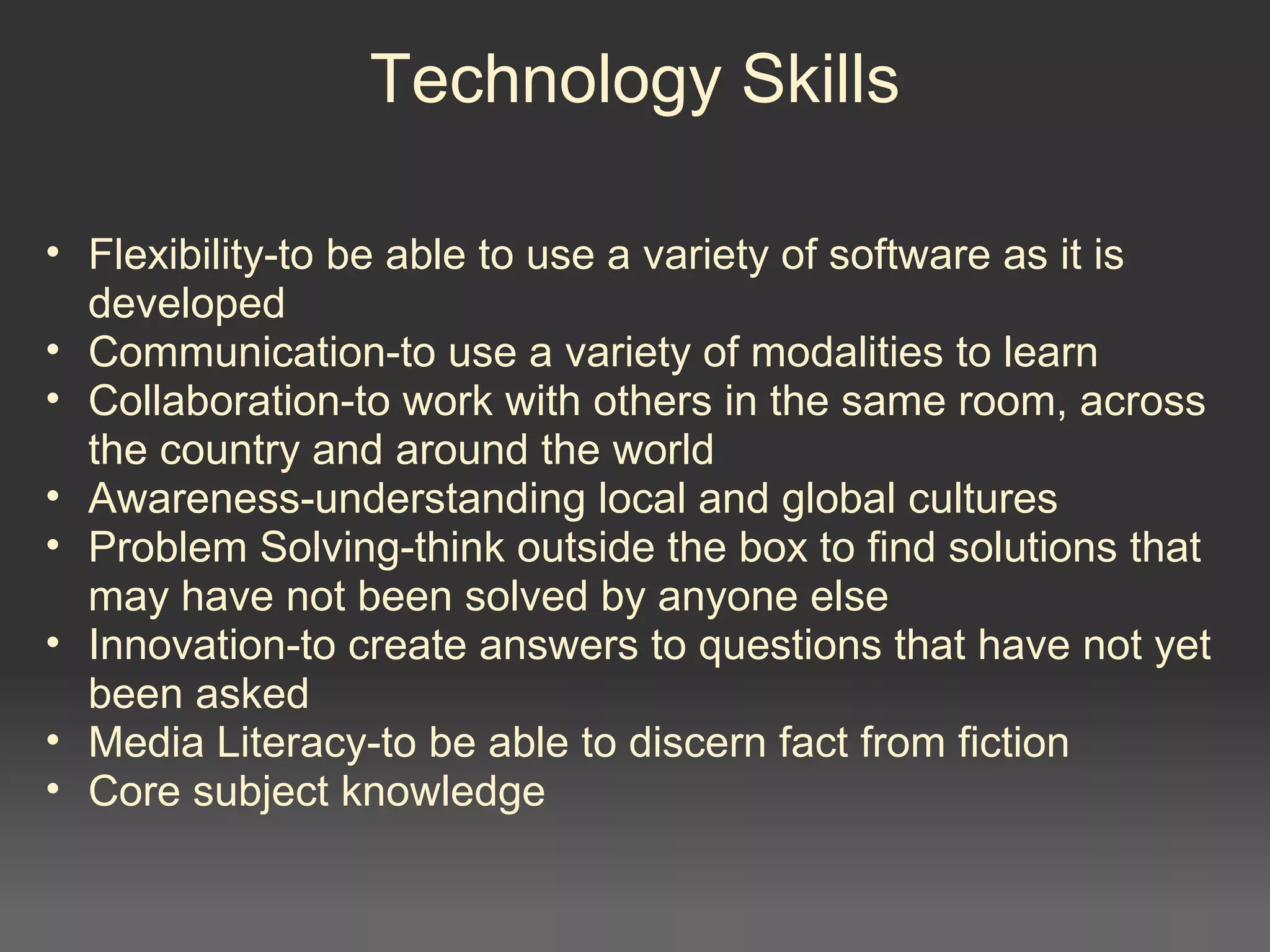 Technology Skills
• Flexibility-to be able to use a variety of software as it is
developed
• Communication-to use a variety of modalities to learn
• Collaboration-to work with others in the same room, across
the country and around the world
• Awareness-understanding local and global cultures
• Problem Solving-think outside the box to find solutions that
may have not been solved by anyone else
• Innovation-to create answers to questions that have not yet
been asked
• Media Literacy-to be able to discern fact from fiction
• Core subject knowledge
 