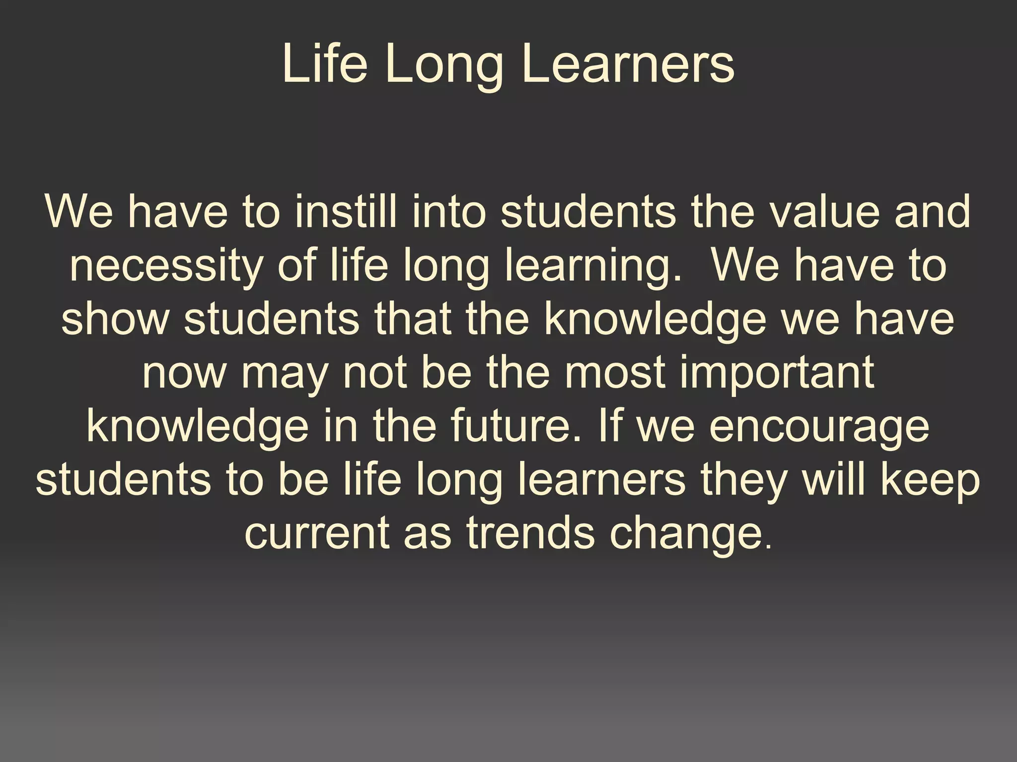 Life Long Learners
We have to instill into students the value and
necessity of life long learning. We have to
show students that the knowledge we have
now may not be the most important
knowledge in the future. If we encourage
students to be life long learners they will keep
current as trends change.
 
