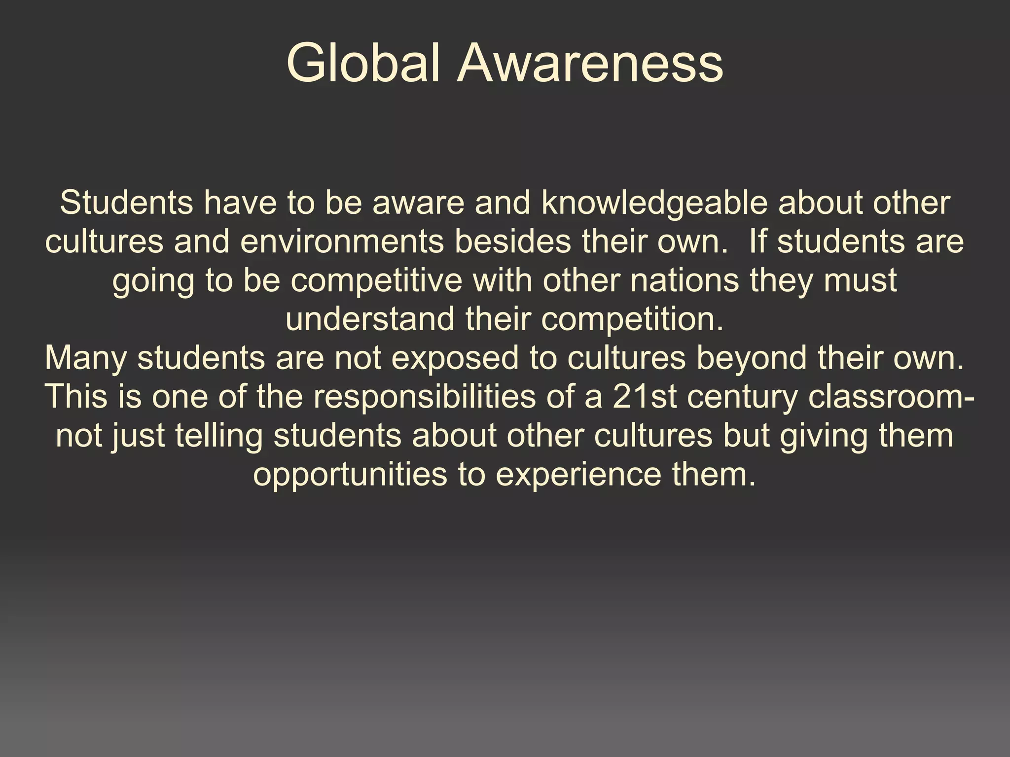 Global Awareness
Students have to be aware and knowledgeable about other
cultures and environments besides their own. If students are
going to be competitive with other nations they must
understand their competition.
Many students are not exposed to cultures beyond their own.
This is one of the responsibilities of a 21st century classroom-
not just telling students about other cultures but giving them
opportunities to experience them.
 