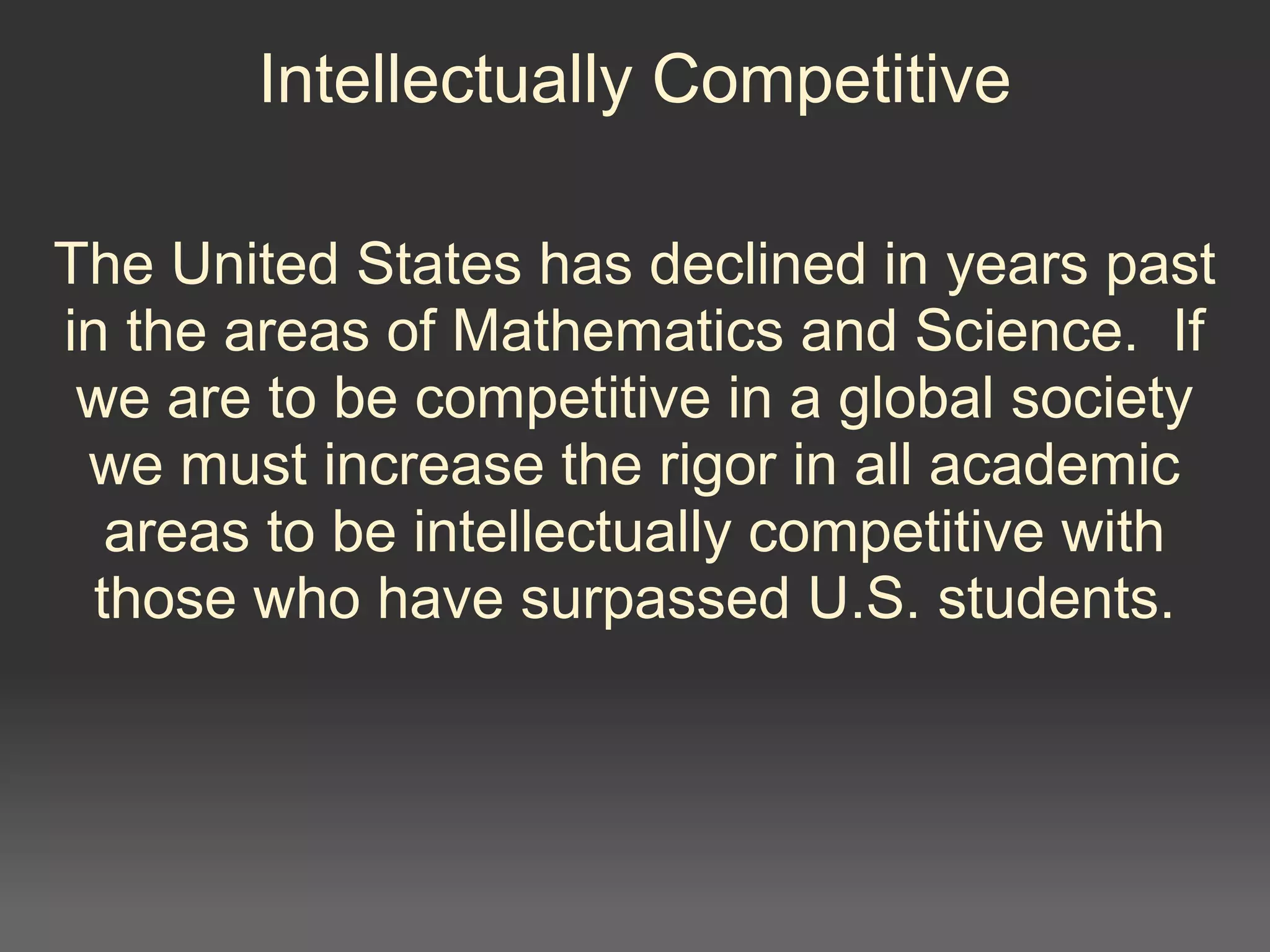 Intellectually Competitive
The United States has declined in years past
in the areas of Mathematics and Science. If
we are to be competitive in a global society
we must increase the rigor in all academic
areas to be intellectually competitive with
those who have surpassed U.S. students.
 