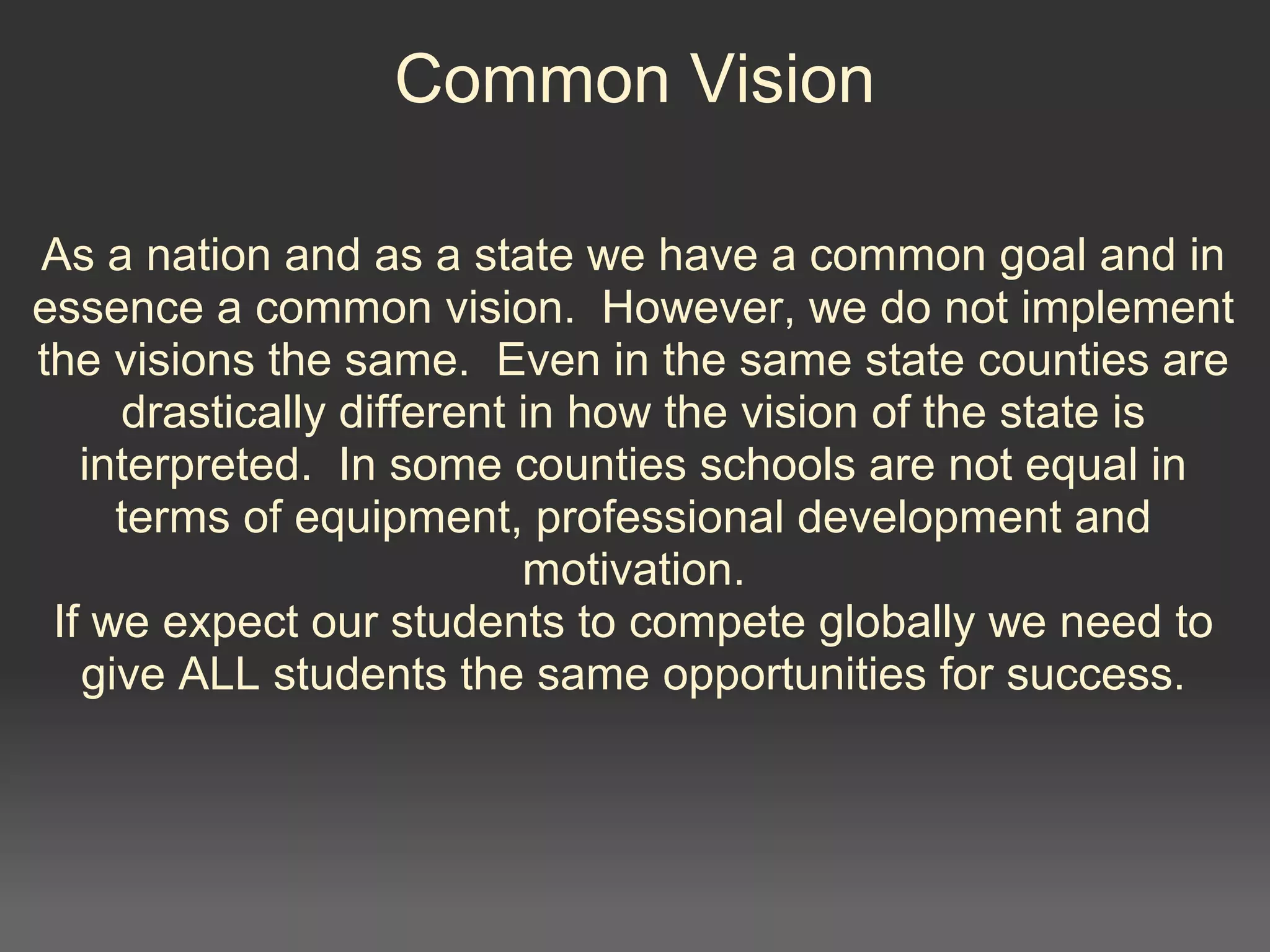 Common Vision
As a nation and as a state we have a common goal and in
essence a common vision. However, we do not implement
the visions the same. Even in the same state counties are
drastically different in how the vision of the state is
interpreted. In some counties schools are not equal in
terms of equipment, professional development and
motivation.
If we expect our students to compete globally we need to
give ALL students the same opportunities for success.
 