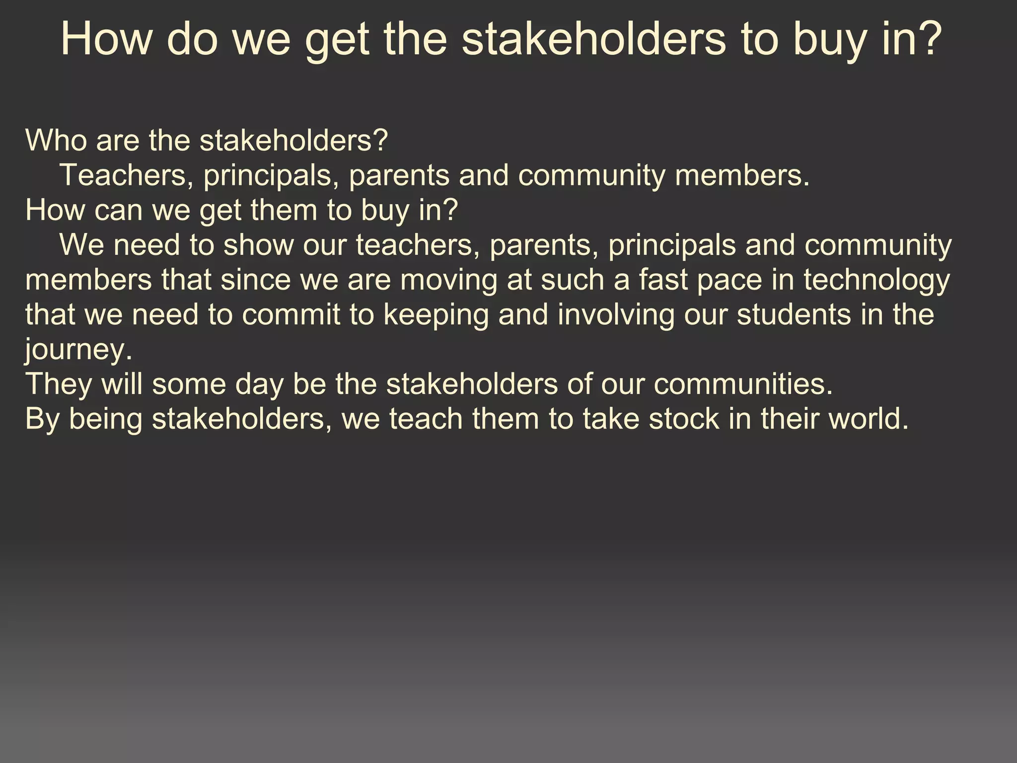 How do we get the stakeholders to buy in?
Who are the stakeholders?
Teachers, principals, parents and community members.
How can we get them to buy in?
We need to show our teachers, parents, principals and community
members that since we are moving at such a fast pace in technology
that we need to commit to keeping and involving our students in the
journey.
They will some day be the stakeholders of our communities.
By being stakeholders, we teach them to take stock in their world.
 
