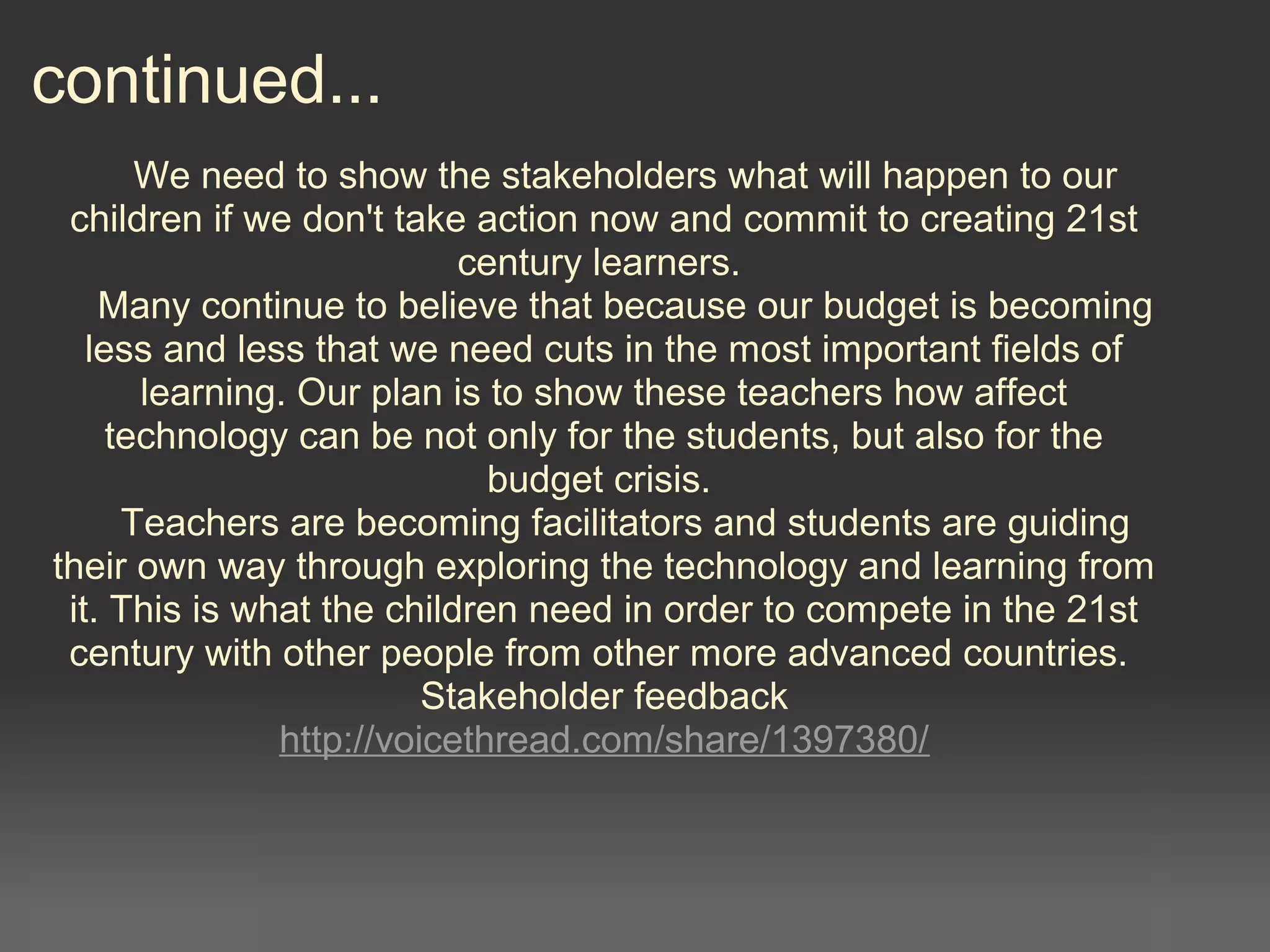 continued...
We need to show the stakeholders what will happen to our
children if we don't take action now and commit to creating 21st
century learners.
Many continue to believe that because our budget is becoming
less and less that we need cuts in the most important fields of
learning. Our plan is to show these teachers how affect
technology can be not only for the students, but also for the
budget crisis.
Teachers are becoming facilitators and students are guiding
their own way through exploring the technology and learning from
it. This is what the children need in order to compete in the 21st
century with other people from other more advanced countries.
Stakeholder feedback
http://voicethread.com/share/1397380/
 