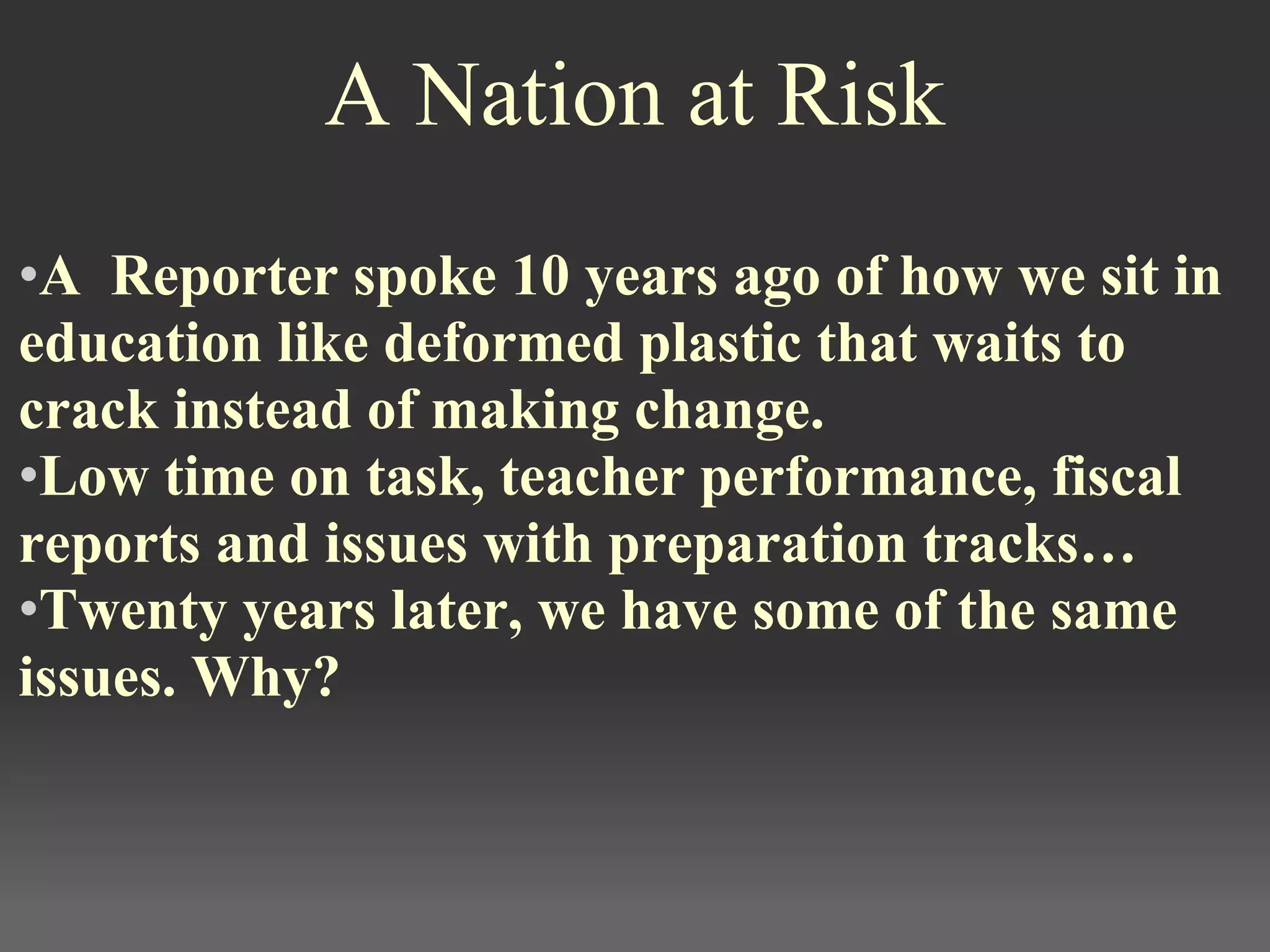 A Nation at Risk
•A  Reporter spoke 10 years ago of how we sit in 
education like deformed plastic that waits to 
crack instead of making change. 
•Low time on task, teacher performance, fiscal 
reports and issues with preparation tracks… 
•Twenty years later, we have some of the same 
issues. Why?
 