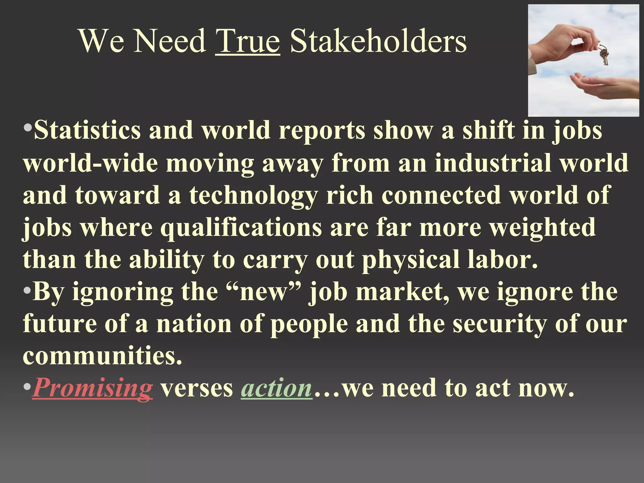 We Need True Stakeholders
•Statistics and world reports show a shift in jobs 
world-wide moving away from an industrial world 
and toward a technology rich connected world of 
jobs where qualifications are far more weighted 
than the ability to carry out physical labor. 
•By ignoring the “new” job market, we ignore the 
future of a nation of people and the security of our 
communities. 
•Promising verses action…we need to act now.
 