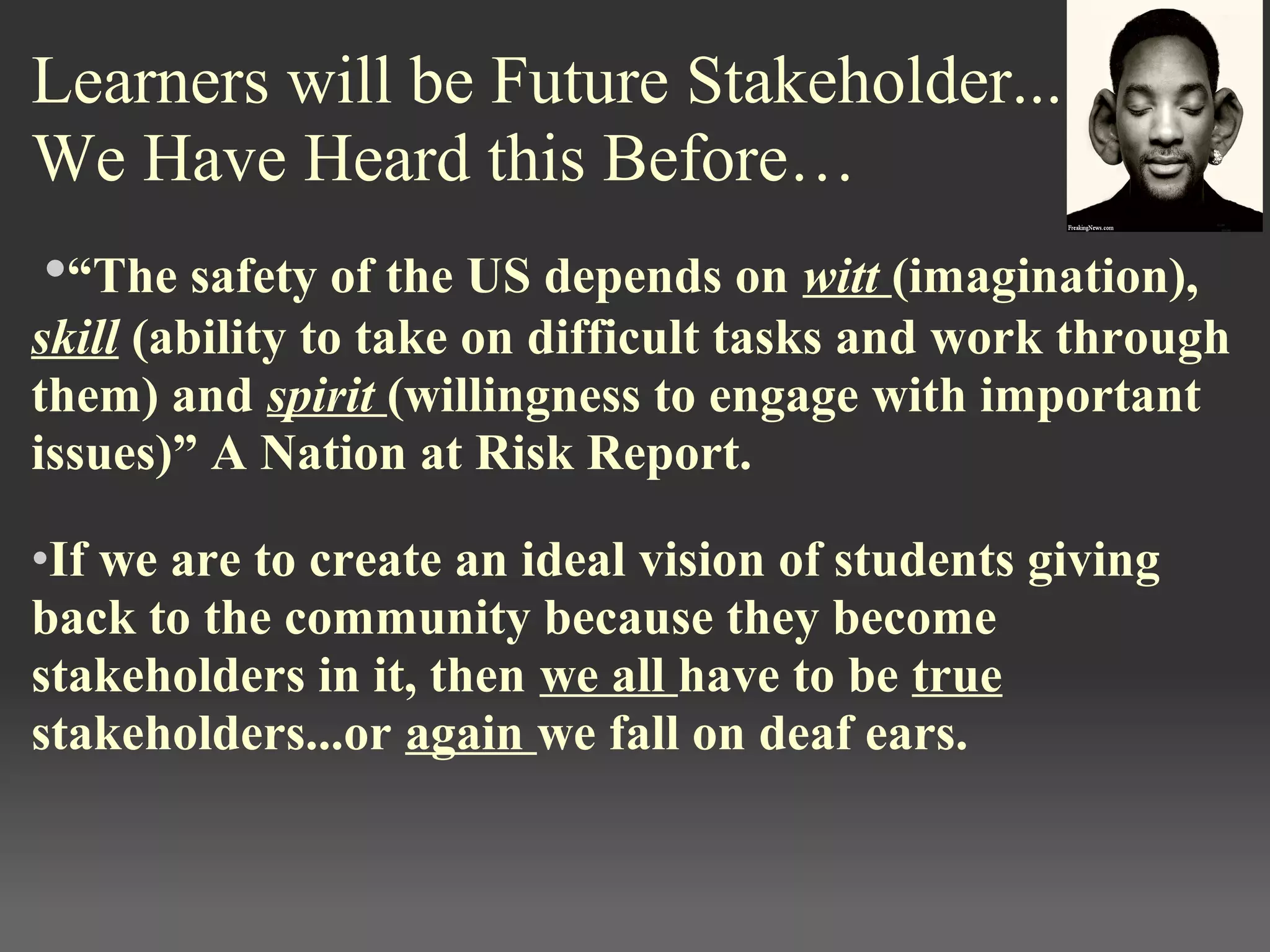 Learners will be Future Stakeholder...
We Have Heard this Before…
•“The safety of the US depends on witt (imagination), 
skill (ability to take on difficult tasks and work through 
them) and spirit (willingness to engage with important 
issues)” A Nation at Risk Report. 
•If we are to create an ideal vision of students giving 
back to the community because they become 
stakeholders in it, then we all have to be true 
stakeholders...or again we fall on deaf ears.
 