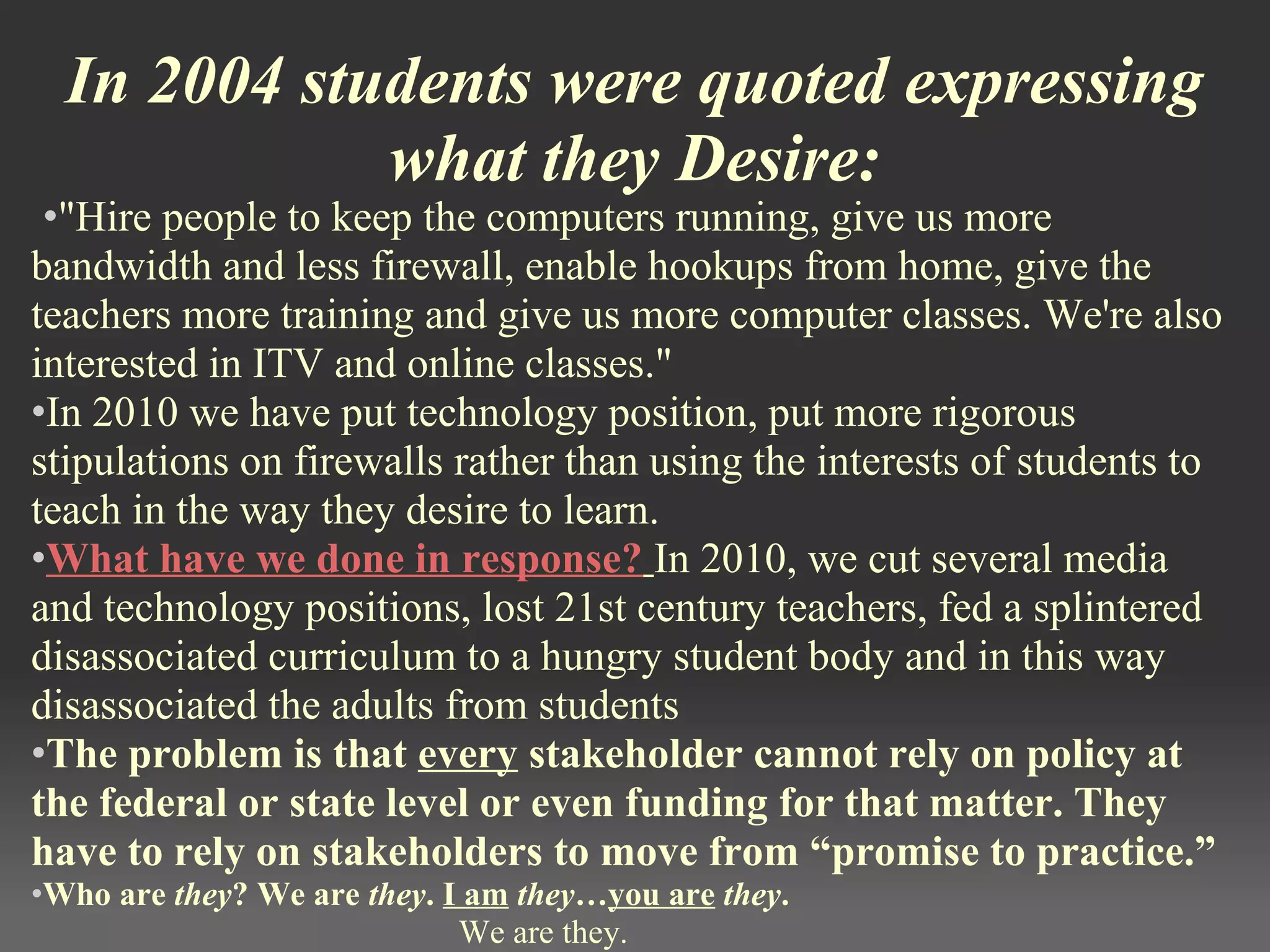 In 2004 students were quoted expressing
what they Desire:
 •"Hire people to keep the computers running, give us more
bandwidth and less firewall, enable hookups from home, give the
teachers more training and give us more computer classes. We're also
interested in ITV and online classes."
•In 2010 we have put technology position, put more rigorous
stipulations on firewalls rather than using the interests of students to
teach in the way they desire to learn.
•What have we done in response? In 2010, we cut several media
and technology positions, lost 21st century teachers, fed a splintered
disassociated curriculum to a hungry student body and in this way
disassociated the adults from students
•The problem is that every stakeholder cannot rely on policy at
the federal or state level or even funding for that matter. They
have to rely on stakeholders to move from “promise to practice.”
•Who are they? We are they. I am they…you are they.
We are they.
 
