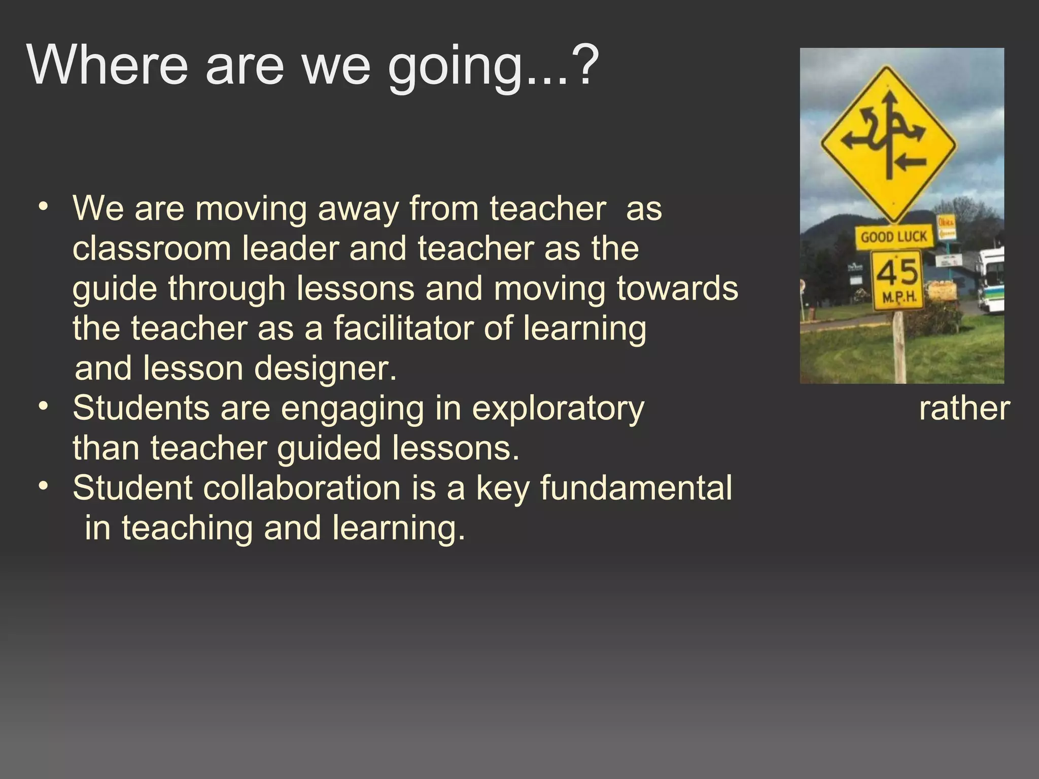 Where are we going...?
• We are moving away from teacher  as                           the 
classroom leader and teacher as the                                
guide through lessons and moving towards                          
the teacher as a facilitator of learning   
     and lesson designer. 
• Students are engaging in exploratory                            rather 
than teacher guided lessons.
• Student collaboration is a key fundamental 
      in teaching and learning.
 