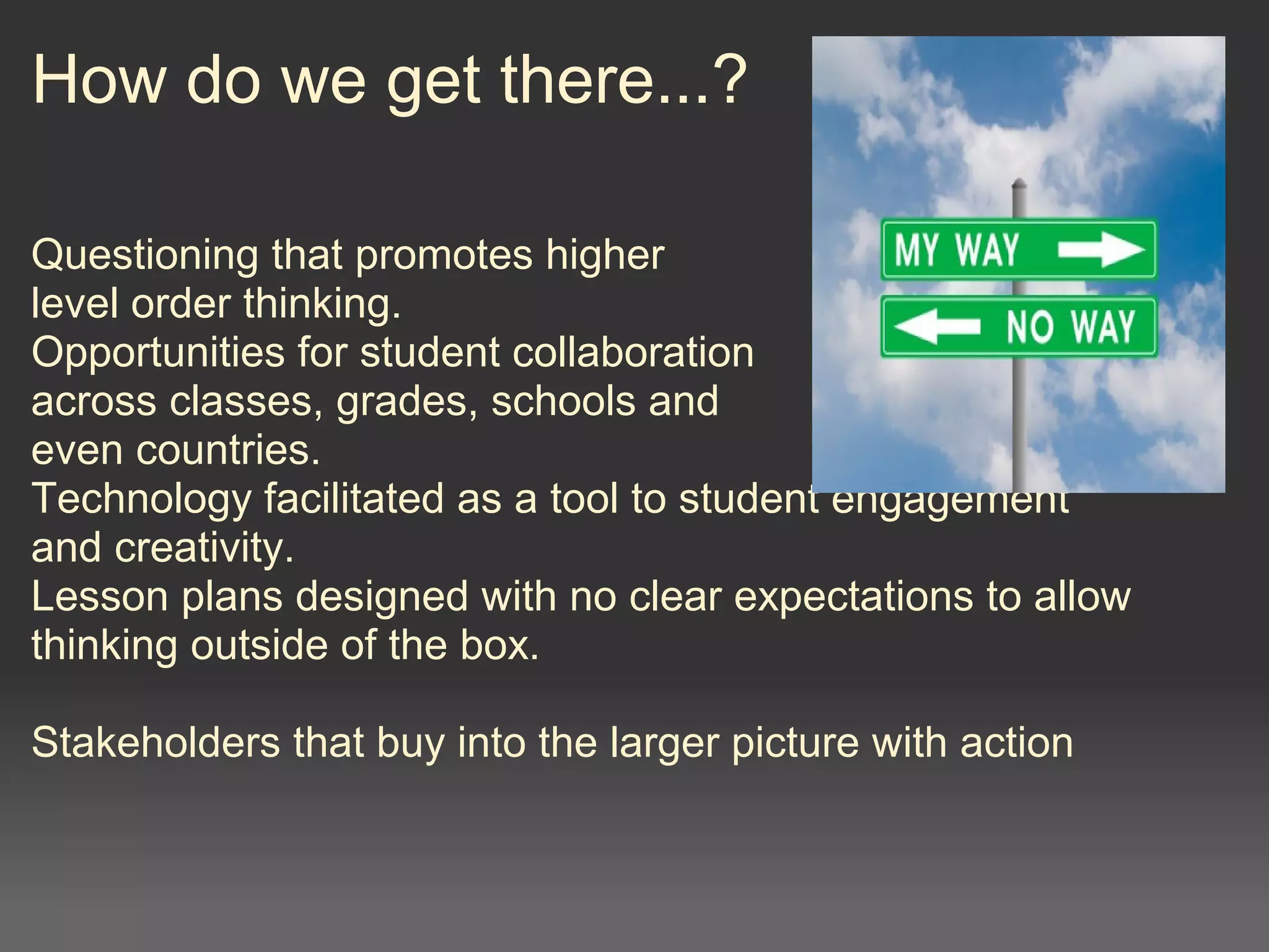 How do we get there...?
Questioning that promotes higher
level order thinking. 
Opportunities for student collaboration
across classes, grades, schools and
even countries.
Technology facilitated as a tool to student engagement
and creativity.
Lesson plans designed with no clear expectations to allow 
thinking outside of the box.
Stakeholders that buy into the larger picture with action
 