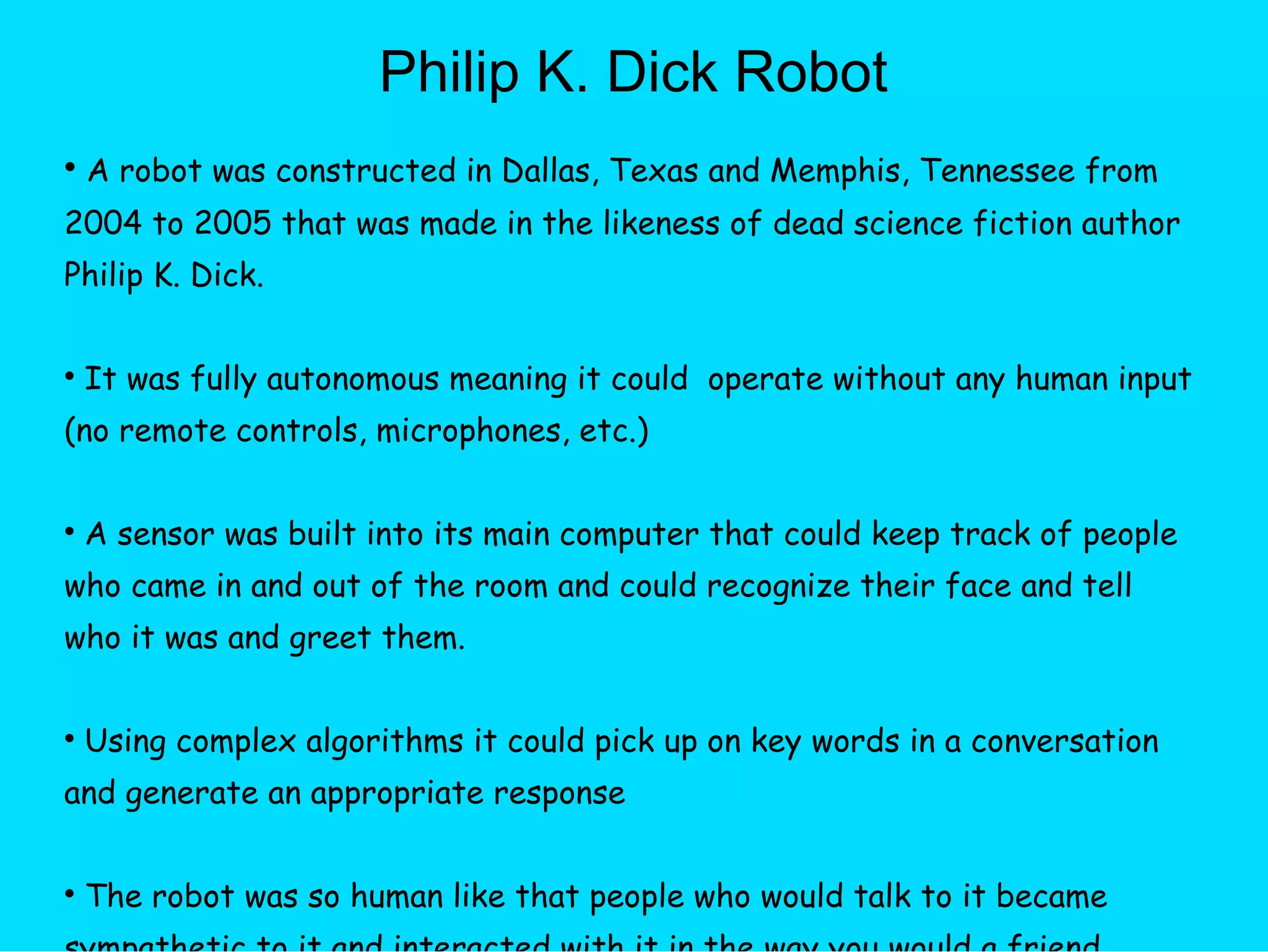 Philip K. Dick Robot A robot was constructed in Dallas, Texas and Memphis, Tennessee from 2004 to 2005 that was made in the likeness of dead science fiction author Philip K. Dick. It was fully autonomous meaning it could  operate without any human input (no remote controls, microphones, etc.)  A sensor was built into its main computer that could keep track of people who came in and out of the room and could recognize their face and tell who it was and greet them. Using complex algorithms it could pick up on key words in a conversation and generate an appropriate response The robot was so human like that people who would talk to it became sympathetic to it and interacted with it in the way you would a friend. 