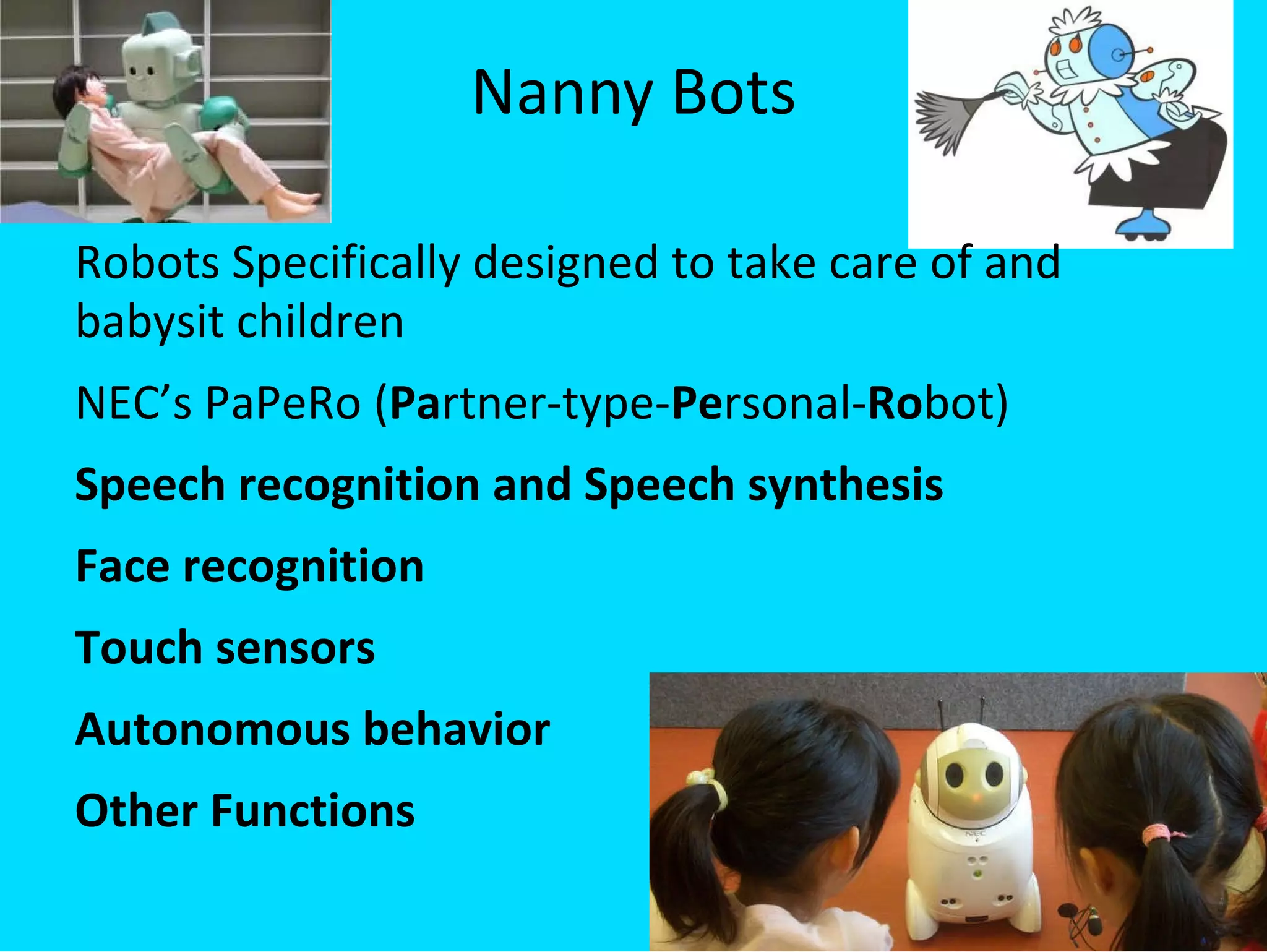 Nanny Bots Robots Specifically designed to take care of and babysit children NEC’s PaPeRo ( Pa rtner-type- Pe rsonal- Ro bot) Speech recognition and Speech synthesis Face recognition Touch sensors Autonomous behavior Other Functions 